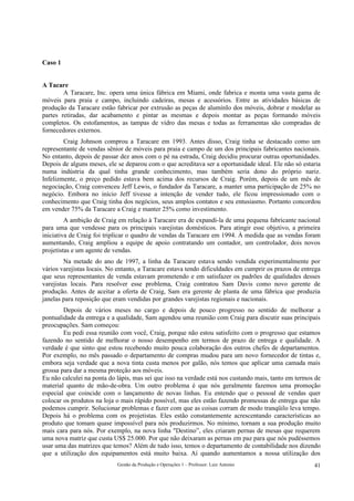 Caso 1


A Tacare
        A Taracare, Inc. opera uma única fábrica em Miami, onde fabrica e monta uma vasta gama de
móveis para praia e campo, incluindo cadeiras, mesas e acessórios. Entre as atividades básicas de
produção da Taracare estão fabricar por extrusão as peças de alumínIo dos móveis, dobrar e modelar as
partes retiradas, dar acabamento e pintar as mesmas e depois montar as peças formando móveis
completos. Os estofamentos, as tampas de vidro das mesas e todas as ferramentas são compradas de
fornecedores externos.
        Craig Johnson comprou a Taracare em 1993. Antes disso, Craig tinha se destacado como um
representante de vendas sênior de móveis para praia e campo de um dos principais fabricantes nacionais.
No entanto, depois de passar dez anos com o pé na estrada, Craig decidiu procurar outras oportunidades.
Depois de alguns meses, ele se deparou com o que acreditava ser a oportunidade ideal. Ele não só estaria
numa indústria da qual tinha grande conhecimento, mas também seria dono do próprio nariz.
Infelizmente, o preço pedido estava bem acima dos recursos de Craig. Porém, depois de um mês de
negociação, Craig convenceu Jeff Lewis, o fundador da Taracare, a manter uma participação de 25% no
negócio. Embora no início Jeff tivesse a intenção de vender tudo, ele ficou impressionado com o
conhecimento que Craig tinha dos negócios, seus amplos contatos e seu entusiasmo. Portanto concordou
em vender 75% da Taracare a Craig e manter 25% como investimento.
         A ambição de Craig em relação à Taracare era de expandi-la de uma pequena fabricante nacional
para uma que vendesse para os principais varejistas domésticos. Para atingir esse objetivo, a primeira
iniciativa de Craig foi triplicar o quadro de vendas da Taracare em 1994. À medida que as vendas foram
aumentando, Craig ampliou a equipe de apoio contratando um contador, um controlador, dois novos
projetistas e um agente de vendas.
         Na metade do ano de 1997, a linha da Taracare estava sendo vendida experimentalmente por
vários varejistas locais. No entanto, a Taracare estava tendo dificuldades em cumprir os prazos de entrega
que seus representantes de venda estavam prometendo e em satisfazer os padrões de qualidades desses
varejistas locais. Para resolver esse problema, Craig contratou Sam Davis como novo gerente de
produção. Antes de aceitar a oferta de Craig, Sam era gerente de planta de uma fábrica que produzia
janelas para reposição que eram vendidas por grandes varejistas regionais e nacionais.
        Depois de vários meses no cargo e depois de pouco progresso no sentido de melhorar a
pontualidade da entrega e a qualidade, Sam agendou uma reunião com Craig para discutir suas principais
preocupações. Sam começou:
        Eu pedi essa reunião com você, Craig, porque não estou satisfeito com o progresso que estamos
fazendo no sentido de melhorar o nosso desempenho em termos de prazo de entrega e qualidade. A
verdade é que sinto que estou recebendo muito pouca colaboração dos outros chefes de departamentos.
Por exemplo, no mês passado o departamento de compras mudou para um novo fornecedor de tintas e,
embora seja verdade que a nova tinta custa menos por galão, nós temos que aplicar uma camada mais
grossa para dar a mesma proteção aos móveis.
Eu não calculei na ponta do lápis, mas sei que isso na verdade está nos custando mais, tanto em termos de
material quanto de mão-de-obra. Um outro problema é que nós geralmente fazemos uma promoção
especial que coincide com o lançamento de novas linhas. Eu entendo que o pessoal de vendas quer
colocar os produtos na loja o mais rápido possível, mas eles estão fazendo promessas de entrega que não
podemos cumprir. Solucionar problemas e fazer com que as coisas corram de modo tranqüilo leva tempo.
Depois há o problema com os projetistas. Eles estão constantemente acrescentando características ao
produto que tomam quase impossível para nós produzirmos. No mínimo, tornam a sua produção muito
mais cara para nós. Por exemplo, na nova linha "Destino”, eles criaram pernas de mesas que requerem
uma nova matriz que custa US$ 25.000. Por que não deixaram as pernas em paz para que nós pudéssemos
usar uma das matrizes que temos? Além de tudo isso, temos o departamento de contabilidade nos dizendo
que a utilização dos equipamentos está muito baixa. Aí quando aumentamos a nossa utilização dos
                            Gestão da Produção e Operações 1 – Professor: Luiz Antonio                 41
 