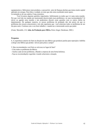 equipamentos e fabricamos mais produtos, o pessoal do setor de finanças declara que temos muito capital
aplicado em estoque. Para falar a verdade, eu sinto que não estou recebendo muito apoio.
Levantando-se de sua cadeira, Craig comentou:
        Você levantou algumas questões importantes. Infelizmente eu tenho que ir à uma outra reunião.
Por que você não me manda um memorando descrevendo esses problemas e as suas recomendações? Aí
talvez eu agende urna reunião e nós poderemos discutir essas questões com os outros chefes de
departamento. De qualquer maneira, os nossos problemas de produção não são piores do que os
problemas dos nossos concorrentes e nós não esperamos que você solucione todos os problemas de um
dia para outro. Continue com o seu bom trabalho e mande-me o memorando assim que puder.

(Fonte: Meredith, J. R. Adm. da Produção para MBAs. Porto Alegre: Bookman, 2002.)



Perguntas
1. A experiência anterior de Sarn na direção de uma fábrica que produzia janelas para reposição o habilita
a dirigir uma fábrica que produz móveis para praia e campo?

2. Que recomendações você faria se estivesse no lugar de Sam?
- Liste todos os problemas da fábrica.
- Analise cada um dos problemas, olhando a empresa de uma forma holística.
- Faça as recomendações sugeridas visando solucionar a situação.




                            Gestão da Produção e Operações 1 – Professor: Luiz Antonio                 42
 