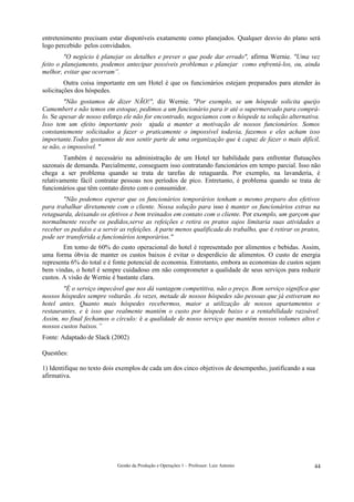 entretenimento precisam estar disponíveis exatamente como planejados. Qualquer desvio do plano será
logo percebido pelos convidados.
        "O negócio é planejar os detalhes e prever o que pode dar errado", afirma Wernie. "Uma vez
feito o planejamento, podemos antecipar possíveis problemas e planejar como enfrentá-los, ou, ainda
melhor, evitar que ocorram”.
         Outra coisa importante em um Hotel é que os funcionários estejam preparados para atender às
solicitações dos hóspedes.
        "Não gostamos de dizer NÃO!", diz Wernie. "Por exemplo, se um hóspede solicita queijo
Camembert e não temos em estoque, pedimos a um funcionário para ir até o supermercado para comprá-
lo. Se apesar de nosso esforço ele não for encontrado, negociamos com o hóspede ta solução alternativa.
Isso tem um efeito importante pois ajuda a manter a motivação de nossos funcionários. Somos
constantemente solicitados a fazer o praticamente o impossível todavia, fazemos e eles acham isso
importante.Todos gostamos de nos sentir parte de uma organização que é capaz de fazer o mais difícil,
se não, o impossível. "
        Também é necessário na administração de um Hotel ter habilidade para enfrentar flutuações
sazonais de demanda. Parcialmente, conseguem isso contratando funcionários em tempo parcial. Isso não
chega a ser problema quando se trata de tarefas de retaguarda. Por exemplo, na lavanderia, é
relativamente fácil contratar pessoas nos períodos de pico. Entretanto, é problema quando se trata de
funcionários que têm contato direto com o consumidor.
        "Não podemos esperar que os funcionários temporários tenham o mesmo preparo dos efetivos
para trabalhar diretamente com o cliente. Nossa solução para isso é manter os funcionários extras na
retaguarda, deixando os efetivos e bem treinados em contato com o cliente. Por exemplo, um garçom que
normalmente recebe os pedidos,serve as refeições e retira os pratos sujos limitaria suas atividades a
receber os pedidos e a servir as refeições. A parte menos qualificada do trabalho, que é retirar os pratos,
pode ser transferida a funcionários temporários."
        Em tomo de 60% do custo operacional do hotel é representado por alimentos e bebidas. Assim,
uma forma óbvia de manter os custos baixos é evitar o desperdício de alimentos. O custo de energia
representa 6% do total e é fonte potencial de economia. Entretanto, embora as economias de custos sejam
bem vindas, o hotel é sempre cuidadoso em não comprometer a qualidade de seus serviços para reduzir
custos. A visão de Wernie é bastante clara.
        "É o serviço impecável que nos dá vantagem competitiva, não o preço. Bom serviço significa que
nossos hóspedes sempre voltarão. Às vezes, metade de nossos hóspedes são pessoas que já estiveram no
hotel antes. Quanto mais hóspedes recebermos, maior a utilização de nossos apartamentos e
restaurantes, e é isso que realmente mantém o custo por hóspede baixo e a rentabilidade razoável.
Assim, no final fechamos o círculo: é a qualidade de nosso serviço que mantém nossos volumes altos e
nossos custos baixos.”
Fonte: Adaptado de Slack (2002)

Questões:

1) Identifique no texto dois exemplos de cada um dos cinco objetivos de desempenho, justificando a sua
afirmativa.




                             Gestão da Produção e Operações 1 – Professor: Luiz Antonio                 44
 