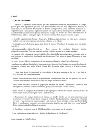 Caso 3

O QUE DEU ERRADO ?

      Quando a Corporação Disney decidiu que seria interessante montar um parque temático na Europa,
passou por uma experiência que terá sido provavelmente uma das mais importantes decisões de
localização de sua história. O mercado da Europa configurava-se como altamente promissor e a
experiência com a Disneylândia Japão estava sendo um sucesso, desde sua inauguração em 1983. Com a
decisão tomada de localizar um parque temático na Europa, nos moldes das outras "Disneylândias" da
Califórnia e do Japão, a opção pela região de (32 km a leste de) Paris pareceu acertada, porque:

. o local foi especialmente alocado pelo governo da França, demonstrando seu total apoio; a intenção
   inclusive era usar o novo parque para nuclear toda uma nova cidade;
. localização acessível distante apenas duas horas de carro a 17 milhões de europeus com alto poder
aquisitivo;
. além da população residente, há ainda um     fluxo enorme de população flutuante,                 turistas
estrangeiros em visita a Paris que poderiam ampliar o público-alvo do novo parque temático;
. a excelente infra-estrutura de transporte público ferroviário de Paris conecta-se com a estrutura local na
qual o parque se localiza, isso significando que do centro de Paris levam-se apenas 23 minutos ao local
escolhido;
. o local é bem servido por uma estrutura de estradas que se liga com toda a Europa facilmente;
. os planos para a Disneylândia Paris (mais tarde conhecida como EuroDisney) eram atrair 11 milhões de
turistas no primeiro ano, sendo 50% da França, 40% de outros países europeus e 10% do resto do
mundo.

    Dois anos depois de inaugurada a Disneylândia de Paris (a inauguração foi em 12 de abril de
1992), o cenário não era nada animador:

. o clima de Paris com altos índices de pluviosidade e temperaturas frias por boa parte do ano não se
   mostrou adequado para uma diversão como um parque temático da Disney;

. houve certa resistência cultural da população européia aos valores "americanos" expressos pela
  Disneylândia ("se temos castelos verdadeiros, porque passearmos em castelos falsos?") ;

. muitas pessoas da Europa ainda preferiram visitar os parques da Disney nos Estados Unidos por causa das
  tarifas aéreas baixas, hospedagem barata e melhor clima;

. os funcionários dos parques temáticos da Disney nos Estados Unidos são em geral americanos, que
  assumiram os "valores" Disney desde crianças e, portanto, lhes parece natural executar suas rotinas de
  se vestir e personificarem um personagem o dia todo, de forma animada; no caso da Disneylândia
  Paris, os trabalhadores em muitos casos eram imigrantes argelinos que nada tinha a ver com a "cultura"
  Disney, tendo muita dificuldade de se adaptar.

  A EuroDisney perdeu em tomo de 1 bilhão de dólares no primeiro ano de operação.

O que você acha que deu errado com a decisão de localização da EuroDisney?


Fonte: Adaptado de CORRÊA (2004)



                             Gestão da Produção e Operações 1 – Professor: Luiz Antonio                   45
 