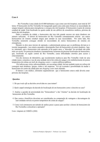 Caso 4


         Rio Vermelho é uma cidade de 65.000 habitantes e que conta com três hospitais, num total de 287
leitos. O hemocentro de Rio Vermelho foi inaugurado quatro anos atrás para fornecer as necessidades de
sangue integral e plasma para emergências e cirurgias dos três hospitais. O hemocentro é parte do sistema
estadual de saúde. Está localizado no quarto andar de um edifício de consultórios médicos, próximo do
maior dos três hospitais.
      Dado o tamanho da cidade, o hemocentro não tem tido grande sucesso em atrair doadores em
número suficiente. O diretor do hemocentro de Rio Vermelho constantemente solicita aos outros
hemocentros do sistema estadual sangue para atender às suas necessidades. Por outro lado, Rio
Vermelho raramente consegue atender às necessidades de outros hemocentros do sistema em
emergências.
      Durante os dois anos iniciais de operação, a administração pensou que os problemas deviam-se à
recente inauguração - isso estaria causando o desempenho fraco do hemocentro em atrair doadores. Ago-
ra, entretanto, que o hemocentro está operando já há quatro anos, a "desculpa" da novidade não pode
mais ser aceita. Os potenciais doadores constantemente reclamam da péssima localização do hemocentro,
que, localizado na região central de Rio Vermelho, causa dificuldades enormes para acesso e
estacionamento.
      Um dos técnicos de laboratório, que recentemente mudou-se para Rio Vermelho vindo de uma
cidade maior, comentou o uso de uma unidade móvel de coleta de sangue e do estabelecimento de postos
temporários de coletas em halls de shopping centers e outros edifícios públicos.
       Ele indicou que várias subcomunidades, em sua antiga cidade, haviam ajudado muito no esforço de
conseguir mais doadores: Igrejas, clubes e até empresas. Foi até aventada a possibilidade de mudar o
hemocentro do centro da cidade para um shopping center mais afastado.
      O diretor e um médico, entretanto argumentavam que o hemocentro estava onde deveria estar:
próximo dos hospitais.


Questões

1. De que trade-offs as decisões envolvidas no caso tratam?

2. Qual o papel estratégico da decisão de localização de um hemocentro como o descrito no caso?

3. Analise a questão de proximidade dos "fornecedores" e dos "clientes" na decisão de localização do
hemocentro de Rio Vermelho.

4. Que custos e benefícios deveriam ser considerados na comparação de vantagens e desvantagens de
    usar unidades móveis ou postos temporários de coleta de sangue?

 5. Como você estruturaria um método de análise passo a passo para auxiliar o diretor do hemocentro de
     Rio Vermelho a relocalizar a operação?

Fonte: Adaptado de CORRÊA (2004)




                            Gestão da Produção e Operações 1 – Professor: Luiz Antonio                46
 