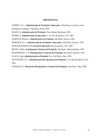 BIBLIOGRAFIA

CORRÊA, H. L. Administração de Produção e Operações. Manufatura e serviços: uma
abordagem estratégica. São Paulo: Atlas, 2004.
DAVIS, M. Administração da Produção. Porto Alegre: Bookman, 2001.
HEIZER, J. Administração de Operações. 5. ed. Rio de Janeiro: LTC, 2001
MARTINS, Petrônio. Administração da Produção. São Paulo: Saraiva, 2005
MOREIRA, D. A. Administração da Produção e Operações. São Paulo: Pioneira, 1995.
REID.R;SANDERS,N.R. Gestão de Operações. Rio de janeiro: LTC, 2005
ROCHA, Duílio. Fundamentos Técnicos da Produção. São Paulo: Makron Books, 1995.
RUSSOMANO, V. H. Planejamento e Controle da Produção. São Paulo: Pioneira, 1995.
SLACK, Nigel.Administração da Produção.2.ed. São Paulo: Atlas, 2002.
STEVENSON, W. J. Administração das Operações de Produção. 2. ed. Rio de Janeiro: LTC,
2001.
TUBINO, D. F. Manual de Planejamento e Controle da Produção. São Paulo: Atlas, 2000.




                         Gestão da Produção e Operações 1 – Professor: Luiz Antonio    47
 