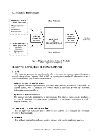 1.3.1 Modelo de Transformação


RECURSOS A SEREM                                      Meio Ambiente
 TRANSFORMADOS

-Materiais ( matéria
prima)
-Informações
-Consumidores
                                                                                        (OUTPUT)
                           (INPUT)                                                       Saídas de
                          Entrada de                                                    produtos e   CONSU -
                                                     PROCESSO                                        MIDORES
                           recursos.                                                      serviços
                                                        DE
   RECURSOS DE                                    TRANSFORMAÇÃO
 TRANSFORMAÇÃO
     Instalações
      Máquinas
    Equipamentos
    Mão-de-obra                                       Meio Ambiente



                         Figura 1.3 Representação de um Sistema de Produção
                                    Fonte: Adaptado de Slack(2002)

 ELEMENTOS DO PROCESSO DE TRANSFORMAÇÃO

 1 - INPUT
      Os inputs do processo de transformação são os insumos ou recursos necessários para a
 obtenção dos produtos. Segundo Slack (2002) os Inputs podem ser classificados em recursos a
 serem transformados e recursos de transformação.

     a) Recursos a serem transformados
     São aqueles elementos que elementos que serão transformados, tratados ou convertidos, de
     alguma forma, para a obtenção dos outputs (bens e serviços). Podem ser materiais,
     informações ou consumidores.

     b) Recursos de transformação
     São aqueles utilizados para realizar a transformação dos recursos transformados em bens e
     serviços. É composto pela mão-de-obra (funcionários) e instalações (equipamentos, prédio,
     terreno, processo, etc.).


 2 - PROCESSO DE TRANSFORMAÇÃO
      São as operações realizadas para a obtenção dos outputs. É a execução das atividades
 produtivas da organização.

 3. OUTPUT
     É a saída do sistema. São os bens e serviços gerados pela transformação dos recursos.



                           Gestão da Produção e Operações 1 – Professor: Luiz Antonio                     6
 