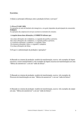 Exercícios:


1) Quais as principais diferenças entre a produção de bens e serviços?



2) (Prova ENADE 2009)
As operações no setor de hotelaria são intangíveis e, em geral, dependem da participação do consumidor.
PORQUE
As operações das empresas de serviços ocorrem no momento do consumo.

A respeito dessas duas afirmações, é CORRETO afirmar que:

A) as duas afirmações são verdadeiras, e a segunda não justifica a primeira.
B) as duas afirmações são verdadeiras, e a segunda justifica a primeira.
C) a primeira afirmação é verdadeira, e a segunda é falsa.
D) a primeira afirmação é falsa, e a segunda é verdadeira.
E) as duas afirmações são falsas.

3) O que é a administração da produção e operações?




4) Baseado no sistema de produção- modelo de transformação, escreva três exemplos de Inputs
(recursos a serem transformados) e três exemplos de Inputs (recursos de transformação) em uma
“fábrica de automóveis” e em um “salão de beleza”.




5) Baseado no sistema de produção- modelo de transformação, escreva três exemplos de
Processos de transformação em uma “fábrica de automóveis” e em um “salão de beleza”.




6) Baseado no sistema de produção- modelo de transformação, escreva três exemplos de output
em uma “fábrica de automóveis” e em um “salão de beleza”.




                            Gestão da Produção e Operações 1 – Professor: Luiz Antonio                    8
 