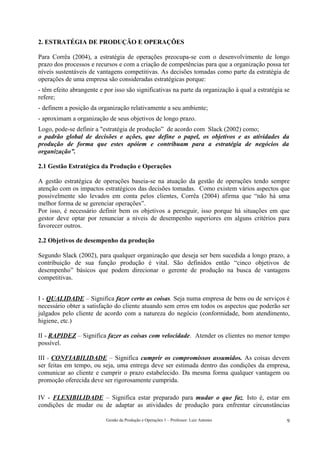 2. ESTRATÉGIA DE PRODUÇÃO E OPERAÇÕES

Para Corrêa (2004), a estratégia de operações preocupa-se com o desenvolvimento de longo
prazo dos processos e recursos e com a criação de competências para que a organização possa ter
níveis sustentáveis de vantagens competitivas. As decisões tomadas como parte da estratégia de
operações de uma empresa são consideradas estratégicas porque:
- têm efeito abrangente e por isso são significativas na parte da organização à qual a estratégia se
refere;
- definem a posição da organização relativamente a seu ambiente;
- aproximam a organização de seus objetivos de longo prazo.
Logo, pode-se definir a "estratégia de produção” de acordo com Slack (2002) como;
o padrão global de decisões e ações, que define o papel, os objetivos e as atividades da
produção de forma que estes apóiem e contribuam para a estratégia de negócios da
organização”.

2.1 Gestão Estratégica da Produção e Operações

A gestão estratégica de operações baseia-se na atuação da gestão de operações tendo sempre
atenção com os impactos estratégicos das decisões tomadas. Como existem vários aspectos que
possivelmente são levados em conta pelos clientes, Corrêa (2004) afirma que “não há uma
melhor forma de se gerenciar operações”.
Por isso, é necessário definir bem os objetivos a perseguir, isso porque há situações em que
gestor deve optar por renunciar a níveis de desempenho superiores em alguns critérios para
favorecer outros.

2.2 Objetivos de desempenho da produção

Segundo Slack (2002), para qualquer organização que deseja ser bem sucedida a longo prazo, a
contribuição de sua função produção é vital. São definidos então “cinco objetivos de
desempenho” básicos que podem direcionar o gerente de produção na busca de vantagens
competitivas.


I - QUALIDADE – Significa fazer certo as coisas. Seja numa empresa de bens ou de serviços é
necessário obter a satisfação do cliente atuando sem erros em todos os aspectos que poderão ser
julgados pelo cliente de acordo com a natureza do negócio (conformidade, bom atendimento,
higiene, etc.)

II - RAPIDEZ – Significa fazer as coisas com velocidade. Atender os clientes no menor tempo
possível.

III - CONFIABILIDADE – Significa cumprir os compromissos assumidos. As coisas devem
ser feitas em tempo, ou seja, uma entrega deve ser estimada dentro das condições da empresa,
comunicar ao cliente e cumprir o prazo estabelecido. Da mesma forma qualquer vantagem ou
promoção oferecida deve ser rigorosamente cumprida.

IV - FLEXIBILIDADE – Significa estar preparado para mudar o que faz. Isto é, estar em
condições de mudar ou de adaptar as atividades de produção para enfrentar circunstâncias

                           Gestão da Produção e Operações 1 – Professor: Luiz Antonio             9
 