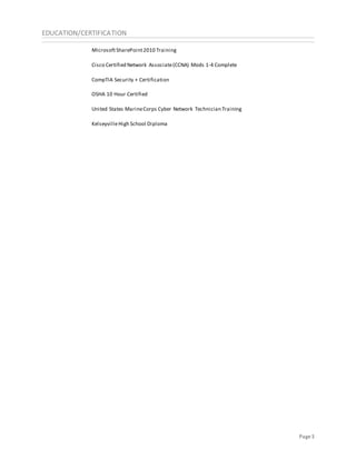 Page3
EDUCATION/CERTIFICATION
MicrosoftSharePoint2010 Training
Cisco Certified Network Associate(CCNA) Mods 1-4 Complete
CompTIA Security + Certification
OSHA 10 Hour Certified
United States MarineCorps Cyber Network Technician Training
KelseyvilleHigh School Diploma
 