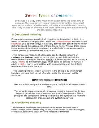 Seven types of meaning
Semantics is a study of the meaning of lexical items and other parts of
language. There are seven types of meaning in Semantics; conceptual,
connotative, stylistic, affective, reflected, collocative and thematic meaning.
This study focuses on only two of the types of meaning: conceptual meaning
and connotative meaning.
1/ Conceptual meaning
Conceptual meaning means logical, cognitive, or denotative content. It is
based on two structural principles, which are contractiveness and constituent
structures (in a scientific way). It is usually derived from definitions we find in
dictionaries and the appearance of these lexical items. We give these lexical
items features (constituent structures) and eliminate other features which
are not present (contractiveness structures).
- The conceptual meaning of a language can be studied in terms of
contrastive feature, depends on the given lexical field, so that (for
example) the meaning of the word woman could be specified as (+ human, +
adult, - male), as distinct from, man, which could be defined (+ human, +
adult, + male), man is incompatible with woman because of the distinct
feature which is (male feature)
- The second principle, that of structure, is the principle by which larger
linguistic units are built up out of smaller units, (for example) in this
sentence:
{[(All) (men)] [(are)] [(mortal)]}
(We are able to analyze the sentence syntactically into a its constituents
parts)
The semantic representation of conceptual meaning is governed by two
linguistic principles: that of contrast and that of arrangement. These
principles are comparable to the paradigmatic and syntagmatic relations
observed in phonological and syntactic analyses.
2/ Associative meaning
The associative meaning of an expression has to do with individual mental
understandings of the speaker. They, in turn, can be broken up into six sub-types:
connotative, collocative, social, affective, reflected and thematic
 
