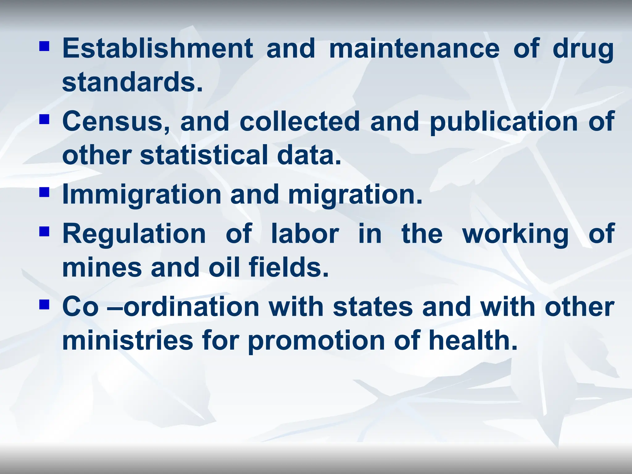  Establishment and maintenance of drug
standards.
 Census, and collected and publication of
other statistical data.
 Immigration and migration.
 Regulation of labor in the working of
mines and oil fields.
 Co –ordination with states and with other
ministries for promotion of health.
 