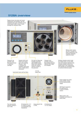 3
Desiccant cap
provides easy,
front-panel access
to desiccant
cartridge.
Chamber door
provides access to
the working chamber.
Different door types
are available.
Sample In/Out port
draws and returns
gas to the working
chamber. Used
to measure the
chamber’s dew point
with a chilled mirror
instrument.
Fill inlet for filling the
humidity generator
with distilled water.
Water level indicator
shows the relative
amount of water in
the generator.
Mixing insert causes
the air to circulate for
better temperature and
humidity uniformity
inside the insert.
Working chamber which holds
the mixing insert. A unit under
test can be placed directly in the
working chamber without the
mixing insert if the temperature
and humidity are monitored with
an external reference probe.
Inlet/outlet holes and fan filters.
Two fans provide
internal cooling to
the 5128A.
Mains power cord
receptacle and holder for
mains fuses.
USB Type B connector
for operating the
5128A via remote
control.
LO terminal for
12 V dc output.
Drain plug for the
5128A.
HI terminal for 12 V
dc output to power
up transmitters and
transducers.
Display shows set points and actual
temperature and humidity, plus the
calculated dew point. Soft keys on the
control panel make it easy to cycle
through the command menu.
12 V dc
output fuse.
Power supply fan access
holes provide cooling
for the internal power
supply.
5128A overview
 