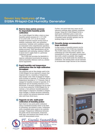 4
Seven key features of the
5128A RHapid-Cal Humidity Generator
1 Best-in-class system accuracy
for dependable humidity probe
calibration
The 5128A RHapid-Cal offers a best-in-class
humidity system accuracy of ± 1.0 % RH
(7 % to 80 % RH, 18 °C to 28 °C) which
includes all known sources of error such as
stability, uniformity, drift, and calibration
uncertainty. Calibrate with conﬁdence using
an instrument with comprehensive speciﬁca-
tions. Most competing generators don’t specify
system accuracy. Their speciﬁcations can be
complicated and confusing, making it difﬁcult
to know how to apply them to a particular
calibration process.
The 5128A also provides the ﬂexibility to
improve calibration uncertainty by using an
external humidity reference such as a chilled
mirror hygrometer.
2 Rapid humidity and temperature
stabilization time for high calibration
throughput
The materials and air ﬂow design used in the
5128A RHapid-Cal are selected to ensure that
response time to a humidity or temperature
step change is fast. Rate of change for temper-
ature increase is typically 10 °C/minute and for
temperature decrease is 1.5 °C/minute. Rate of
change for humidity increase is typically 10 %
RH/minute and for humidity decrease is 5 %
RH/minute. A six-point calibration can be done
in two hours using the 5128A RHapid-Cal. In
contrast, a two-pressure humidity generator
takes longer to respond to humidity or temper-
ature changes. A similar six-point calibration
with a typical two-pressure generator would
take more than three hours.
3 Supports on-site, multi-point
calibration of humidity probes
Spot-check or one-point probe calibration
using a handheld humidity meter in the ﬁeld
is convenient, but limited in value. Calibration
with a handheld meter needs to be carefully
managed. Temperature differences between
the probe and its environment, technician
body heat, and moisture from breath can all
cause RH measurement errors.
Further, one-point tests may cause out-of-
tolerance readings when ambient conditions
change. Using the 5128A RHapid-Cal for a
multi-point calibration gives a more reli-
able test and truer characterization of how
a humidity probe actually operates over its
working range in the ﬁeld.
4 Versatile design accommodates a
large workload
A large variety of humidity sensors can be
accommodated in the 5128A test chamber.
The 5128A comes with a ﬁve-port door for
calibrating up to ﬁve RH probes, meters, and
transmitters at a time. An optional transparent
door with a shelf is available. Data loggers
are placed on the shelf inside the chamber for
calibration. The mixing insert can be removed
to accommodate larger devices in the chamber.
 