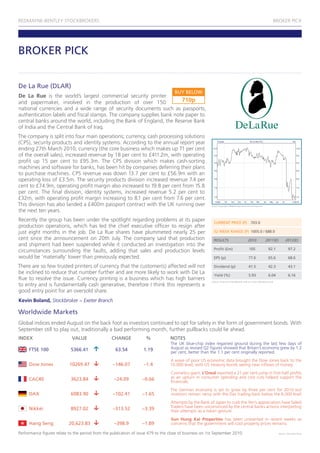 REDMAYNE-BENTLEY STOCKBROKERS                                                                                                                                     BROKER PICK




BROKER PICK


De La Rue (DLAR)
                                                                                    BUY BELOW
De la Rue is the world’s largest commercial security printer
and papermaker, involved in the production of over 150                710p
national currencies and a wide range of security documents such as passports,
authentication labels and fiscal stamps. The company supplies bank note paper to
central banks around the world, including the Bank of England, the Reserve Bank
of India and the Central Bank of Iraq.
The company is split into four main operations; currency, cash processing solutions
(CPS), security products and identity systems. According to the annual report year
ending 27th March 2010, currency (the core business which makes up 71 per cent
of the overall sales), increased revenue by 18 per cent to £411.2m, with operating
profit up 15 per cent to £95.3m. The CPS division which makes cash-sorting
machines and software for banks, has been hit by companies deferring their plans
to purchase machines. CPS revenue was down 13.7 per cent to £56.9m with an
operating loss of £3.5m. The security products division increased revenue 7.4 per
cent to £74.9m, operating profit margin also increased to 19.8 per cent from 15.8
per cent. The final division, identity systems, increased revenue 5.2 per cent to
£32m, with operating profit margin increasing to 8.1 per cent from 7.6 per cent.
This division has also landed a £400m passport contract with the UK running over                         Chart Copyright: ShareScope www.sharescope.com

the next ten years.
Recently the group has been under the spotlight regarding problems at its paper                            CURRENT PRICE (P)                 703.0
production operations, which has led the chief executive officer to resign after
just eight months in the job. De La Rue shares have plummeted nearly 25 per                                52 WEEK RANGE (P) 1005.0 / 688.0
cent since the announcement on 20th July. The company said that production                                 RESULTS                         2010            2011(E)          2012(E)
and shipment had been suspended while it conducted an investigation into the
                                                                                                           Profit (£m)                      105               92.1             97.2
circumstances surrounding the faults, adding that sales and production levels
would be ‘materially’ lower than previously expected.                                                      EPS (p)                         77.6               65.6             68.6

There are so few trusted printers of currency that the customer(s) affected will not                       Dividend (p)                    41.5               42.3             43.1
be inclined to reduce that number further and are more likely to work with De La                           Yield (%)                       5.93               6.04             6.16
Rue to resolve the issue. Currency printing is a business which has high barriers                        Source: Financial Times/Digital Look at www.redmayne.co.uk
to entry and is fundamentally cash generative, therefore I think this represents a
good entry point for an oversold share.
Kevin Boland, Stockbroker ~ Exeter Branch

Worldwide Markets
Global indices ended August on the back foot as investors continued to opt for safety in the form of government bonds. With
September still to play out, traditionally a bad performing month, further pullbacks could lie ahead.
INDEX                        VALUE                CHANGE             %            NOTES
                                                                                  The UK blue-chip index regained ground during the last few days of
     FTSE 100               5366.41                 63.54          1.19           August as revised Q2 figures showed that Britain’s economy grew by 1.2
                                                                                  per cent, better than the 1.1 per cent originally reported.
                                                                                  A wave of poor US economic data brought the Dow Jones back to the
     Dow Jones             10269.47                –146.07          –1.4          10,000 level, with US treasury bonds seeing new inflows of money.
                                                                                  Cosmetics giant, l’Oreal reported a 21 per cent jump in first-half profits
     CAC40                  3623.84                 –24.09         –0.66          as an upturn in consumer spending and cost cuts helped support the
                                                                                  financials.
                                                                                  The German economy is set to grow by three per cent for 2010 but
     DAX                    6083.90                –102.41         –1.65          investors remain nervy with the Dax trading back below the 6,000 level.
                                                                                  Attempts by the Bank of Japan to curb the Yen’s appreciation have failed.
     Nikkei                 8927.02                –313.52         –3.39          Traders have been unconvinced by the central banks actions interpreting
                                                                                  their attempts as a token gesture.
                                                                                  Sun Hung Kai Properties has been unwanted in recent weeks as
     Hang Seng             20,623.83                –398.9         –1.89          concerns that the government will cool property prices remains.

Performance figures relate to the period from the publication of issue 479 to the close of business on 1st September 2010.                                            Source: Financial Times
 