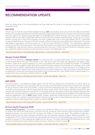 REDMAYNE-BENTLEY STOCKBROKERS                                                                        RECOMMENDATION UPDATE




RECOMMENDATION UPDATE

Below we review some of the recommendations we have made over the course of the past year and give you our current
thoughts on them.
G4S (GFS)
Almost a year on from the original Share Spotlight write-up, G4S is now trading 13 per cent up from the 220p recommended
tip price. This is excellent performance considering that the group provides services to the UK government and could so easily
have been sold off as investors braced themselves for potentially fewer contract renewals and more contract cancellations.
However, G4S has been able to shield itself well from any sell-off due to its diverse operational base. The group is in a unique
position as being one of only a few companies that have a global reach with an even split between the UK, Continental
Europe and North America. The recent first-half financials justify the strong share price performance. Revenue for the period
was ahead of expectations and pre-tax profit rose 11 per cent versus last year to £142.6m. The international expansion
continues to be the most exciting arena. Chief executive, Nick Buckles commented that he expects double-digit growth from
the Middle East, India and Latin America, and sees potential in China too. If G4S continues to build on its overseas success,
this could be the determining factor to take the share price back to the 300p levels.
 Recommended a Buy on 23rd September 2009 at 220p ~ current price 258.7p ~ yield 2.8%.


Morgan Sindall (MGNS)
One of the main attractions of Morgan Sindall, the construction firm, is its high dividend yield. This was one of the reasons
for the original Broker Pick from Chris Steward in our York branch plus the strong cash generation and balance sheet.
However, in light of the coalition spending cuts, which are looking more severe than originally first thought, Chris believes
the stance has now changed to a hold. Also, sector sentiment has been severely hit from the likes of Connaught, which could
take some time to rebuild. Understanding the changing circumstances, the firm is being proactive in its strategy and has
reduced its government exposure from around 60 per cent of turnover to 40 per cent. Also, the business is being streamlined
by merging the construction and infrastructure divisions which should save £6m a year. MGNS remains a good company in a
tough environment and investors should sit tight for now.
 Recommended a Buy on 4th February 2010 at 550p ~ current price 600.0p ~ yield 7%.


WPP (WPP)
A surprising upturn in US advertising helped support first-half financials, leading the chief executive, Sir Martin Sorrell, to
forecast organic revenue to grow around four per cent this year versus the previous forecast of just two per cent. Net profit
for the six months to 30th June was £150.8m, up 39 per cent from £108.4m last year. By no means does this suggest that
a smooth run lies ahead and it is for this reason that the shares remain a hold. The company is definitely moving in the right
direction with forecast earnings per share for 2011 in the region of 60.3p. Businesses cut down their advertising spend at the
height of the economic downturn and there are now signs that firms are increasing funds available to their advertising and
marketing departments. One of WPP’s biggest clients, Unilever, upped their marketing spend by 1.4 per cent for the three
months to 30th June. Investors should look towards improving economic data to help support the share price, but any price
weakness could be a good opportunity to invest in a recovery play.
 Recommended a Buy on 7th January 2010 at 615p ~ current price 675.5p ~ yield 2.4%.


Primary Health Properties (PHP)
Primary Health Properties is yet another company that will feel the effects of the new coalition government. Proposals
to enhance the role of the family doctor or GP look set to be introduced, which should increase the demand for modern
healthcare premises. Since last autumn PHP has spent over £100m on acquiring new assets. The portfolio of properties is
steadily growing with the latest acquisition of primary care and pharmacy property company, Health Investments, for a
consideration of £11.7m which will increase the total portfolio by ten per cent and should help prop up the 5.8 per cent yield.
It will be no surprise if further properties are added over the next year. The shares recently broke the 300p level and so it may
be worth monitoring the situation before making any moves. Continue to hold for income.
 Recommended a Buy on 27th January 2010 at 293p ~ current price 307.0p ~ yield 5.7%.

                                                                                  Strong Buy   Buy    Hold   Sell   Strong Sell
 