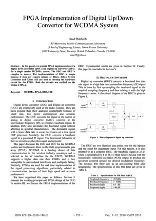 FPGA Implementation ofDigital Up/Down
Convertor for WCDMA System
Saad Mahboob
RF/Microwave Mobile Communications Laboratory
School ofEngineering Science, Simon Fraser University
8888 University Drive, Burnaby, British Columbia, Canada, V5AIS6
sma57@sfu.ca
Abstract- In this paper, we present FPGA implementation of a
digital down convertor (DDC) and digital up convertor (DUC)
for a single carrier WCDMA system. The DDC and DUC is
complex in nature. The implementation of DDC is simple
because it does not require mixers or filters. Xilinx System
Generator and Xilinx ISE are used to develop the hardware
circuit for the FPGA. Both the circuits are verified on the
Virtex-4 FPGA.
Keywords-- WCDMA, FPGA, DDS, FIR
I. INTRODUCTION
Digital down convertor (DDC) and Digital up convertor
(DUC) are extensively used in the radio systems. They are
more popular than their analogue counterparts because of
small size, low power consumption and accurate
performance. The DDC converts the signal at the output of
analog to digital convertor (ADC), centered at the
intermediate frequency (IF), to complex baseband signal. In
addition, DDC also decimates the baseband signal without
affecting its spectral characteristics. The decimated signal,
with a lower data rate, is easier to process on a low speed
DSP processor. Similarly, the DUC converts a baseband
signal to a passband IF signal. The functional behaviors of
the two circuits are therefore equal and opposite.
This paper discusses the DDC and DUC for the WCDMA
system and implements them on the field programmable gate
array (FPGA). WCDMA is a leading choice of data
communication in the wireless industry nowadays and is
selected as the air interface for the UMTS. WCDMA
supports a higher data rate then CDMA and is less
susceptible to narrowband interferers and multipath fading.
Similarly, FPGAs are used for real time implementation of
the signal processing algorithms, particularly related to
communication, because of their high speed and accurate
performance.
We have organized this paper as follows. Section II
presents the working principle and FPGA design of the DUC.
In section III, we discuss the FPGA implementation of the
DDC. Experimental results are given in Section IV. Finally,
this paper is concluded in Section V.
II. DIGITALUPCONVERTOR
Digital up converter (DUC) converts a baseband low data
rate signal to a high data rate intermediate frequency (IF) signal.
This is done by first up-sampling the baseband signal to the
required sampling frequency and then mixing it with the high
frequency carrier. A functional diagram of the DUC is given in
Figure l.
+
IF
Figure1. Block diagramofdigitalup convertor
The DUC has two identical data paths, one for the inphase
and the other for quadrature input. For this reason, it is also
referred to as a complex DUC. The baseband signal at 23.04
Msps is upsampled by 4 to 98.16 Msps before mixing with the
numerically controlled oscillator (NCO) output, to produce the
spectrum centered around the desired modulation frequency.
The lowpass FIR filter acts as an anti-alaising filter after
upsampling. The specifications of this FIR filter are given in
Table 1.
Table 1. Specifications for FIR filterin DUC
Stopband frequency 2DMHz
Passband frequency 5 MHz
Passband ripple D.I dB
Stopband ripple 14DdB
ISBN 978-89-5519-146-2 - 757- Feb. 7-10, 2010 ICACT 2010
 