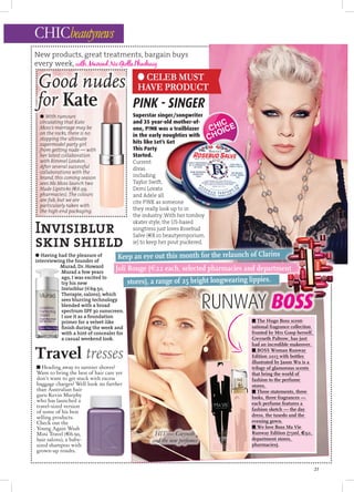 CHICbeautynews
New products, great treatments, bargain buys
every week, withMaireadNicGiollaPhadraig
● CELEB MUST
HAVE PRODUCT
21
Superstar singer/songwriter
and 35 year-old mother-of-
one, P!NK was a trailblazer
in the early noughties with
hits like Let’s Get
This Party
Started.
Current
divas
including
Taylor Swift,
Demi Lovato
and Adele all
cite P!NK as someone
they really look up to in
the industry. With her tomboy
skater style, the US-based
songtress just loves Rosebud
Salve (€8.10 beautyemporium.
ie) to keep her pout puckered.
● Having had the pleasure of
interviewing the founder of
Murad, Dr. Howard
Murad a few years
ago, I was excited to
try his new
Invisiblur (€69.50,
Therapie, salons), which
sees blurring technology
blended with a broad
spectrum SPF 30 sunscreen.
I use it as a foundation
primer for a velvet-like
ﬁnish during the week and
with a hint of concealer for
a casual weekend look.
Invisiblur
skin shield
● With rumours
circulating that Kate
Moss’s marriage may be
on the rocks, there is no
stopping the ultimate
supermodel party girl
from getting nude — with
her latest collaboration
with Rimmel London.
After several successful
collaborations with the
brand, this coming season
sees Ms Moss launch two
Nude Lipsticks (€6.99,
pharmacies). The colours
are fab, but we are
particularly taken with
the high-end packaging.
Travel tresses
PINK - SINGER
Joli Rouge (€22 each, selected pharmacies and department
Keep an eye out this month for the relaunch of Clarins
■ Heading away to sunnier shores?
Want to bring the best of hair care yet
don’t want to get stuck with excess
baggage charges? Well look no further
than Australian hair
guru Kevin Murphy
who has launched a
travel-sized version
of some of his best
selling products.
Check out the
Young Again Wash
Mini Travel (€6.50,
hair salons), a baby-
sized shampoo with
grown-up results.
■ The Hugo Boss scent-
sational fragrance collection
fronted by Mrs Goop herself,
Gwyneth Paltrow, has just
had an incredible makeover.
■ BOSS Woman Runway
Edition 2015 with bottles
illustrated by Jason Wu is a
trilogy of glamorous scents
that bring the world of
fashion to the perfume
stores.
■ Three statements, three
looks, three fragrances —
each perfume features a
fashion sketch — the day
dress, the tuxedo and the
evening gown.
■ We love Boss Ma Vie
Runway Edition (75ml, €92,
department stores,
pharmacies).
fashion sketch — the dayfashion sketch — the day
dress, the tuxedo and the
evening gown.evening gown.
■
Runway Edition (75ml,Runway Edition (75ml,
department stores,department stores,
pharmacies).pharmacies).
Superstar singer/songwriter
and 35 year-old mother-of-
one, P!NK was a trailblazer
in the early noughties with
● With rumours
Good nudes
for Kate
22 each, selected pharmacies and department
stores), a range of 25 bright longwearing lippies.
22 each, selected pharmacies and department
HIT — Gwyneth
and the new perfumes
RUNWAY BOSS
 