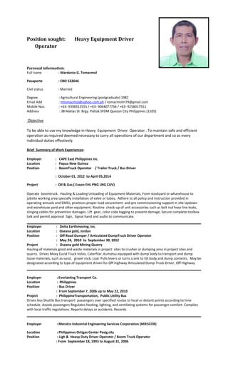 Position sought: Heavy Equipment Driver
Operator
Personal information:
Full name : Mardonio G. Tomacmol
Pasaporte : EBO 522646
Civil status : Married
Degree : Agricultural Engineering (postgraduate) 1982
Email Add : mtomacmol@yahoo.com.ph / tomacmolm79@gmail.com
Mobile Nos. : +63- 9398315555 / +63- 9064077734 / +63- 9258017551
Address : 38 Matias St. Brgy. Paltok SFDM Quezon City Philippines (1105)
Objective
To be able to use my knowledge in Heavy Equipment Driver Operator . To maintain safe and efficient
operation as required deemed necessary to carry all operations of our department and so as every
individual duties effectively.
Brief Summary of Work Experiences:
Employer : CAPE East Philippines Inc.
Location : Papua New Guinea
Position : BoomTruck Operator / Trailer Truck / Bus Driver
: October 01, 2012 to April 05,2014
Project : Oil & Gas ( Exxon EHL PNG LNG CJJV)
Operate boomtruck . Hauling & Loading Unloading of Equipment Materials, From stockyard or wharehouse to
jobsite working area specially installation of valve or tubes, Adhere to all policy and instruction provided in
operating annuals and SWDs, practices proper load securement and pre commissisoning support in site laydown
and warehouse yard and other equipment. Routine check-up of unit accessories such as bolt nut hose line leaks,
slinging cables for prevention damages. Lift gear, color code tagging to prevent damage, Secure complete toolbox
talk and permit approval Sign, Signal hand and audio to communicate.
Employer : Delta Earthmoving, Inc.
Location : Oseana gold, Jordan
Position : Off Road Dumper / Articulated DumpTruck Driver Operator
: May 24, 2010 to September 30, 2012
Project : Oseana gold Mining Quarry
Hauling of materials good and waste materials in project sites to crusher or dumping area in project sites and
quarry. Drives Moxy Eucid Truck Volvo, Caterfilar, Kumatsu equipped with dump body to transport and dump
loose materials, such as sand, gravel rock, coal: Pulls levers or turns crank to tilt body and dump contents. May be
designated according to type of equipment driven for Off-highway Articulated Dump-Truck Driver, Off-Highway
Employer : Everlasting Transport Co.
Location : Philippines
Position : Bus Driver
: From September 7, 2006 up to May 22, 2010
Project : PhilippineTransportation, Public Utility Bus
Drives bus Shuttle Bus transport passengers over specified routes to local or distant points according to time
schedule. Assists passengers Regulates heating, lighting, and ventilating systems for passenger comfort. Complies
with local traffic regulations. Reports delays or accidents. Records.
Employer : Meralco Industrial Engineering Services Corporation (MIESCOR)
Location : Philippines Ortigas Center Pasig city
Position : Ligh & Heavy Duty Driver Operator / Boom Truck Operator
: From September 18, 1993 to August 31, 2006
 