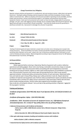 Project : Energy Transmission Line, Philippines
Operate company vehicles and equipment in a professional, safe and courteous manner, safety driver and operate
boomtruck . Hauling & Loading Unloading materials equipment Cables and Poles & steelpoles, Eriction of poles
cables in transmission line. Adhere to all policy and instruction provided in operating annuals and SWDs, practices
proper load securement and pre commissisoning support in site laydown and warehouse yard and other
equipment. Routine check-up of unit accessories such as bolt nut hose line leaks, slinging cables for prevention
damages. Lift gear, color code tagging to prevent damage, Secure complete toolbox talk and permit approval Sign,
Signal hand and audio to communicate. All well coordinated. I also drive the shuttle service for personnels in
warehouse and plant site, leak prevent to damages the unit prior its operation.
_____________________________________________________________________________________________
Employer : Atlas Mining Corporation Inc.
Loc ation : Lotupan Tolido city Cebu
Positionld : Offroad Articulated Dumptruck Driver Operator
: From May 05, 1985 to August 24 , 1993
Project : Copper Mining
Hauling of materials good and waste materials in project sites to Crusher area or dumping area in project sites
mining and quarry, , Drives Euclid Moxy truck Volvo, Kumatsu,& Caterfilar equipped with dump body to transport
and dump loose materials, such as sand, gravel rock, coal, or bituminous paving materials: Pulls levers or turns
crank to tilt body and dump contents. May be designated according to type of equipment driven for Off-highway
Articulated Dump-Truck Driver, Off-Highway
Job Responsibilities:
As Driver Operator:
Obtain approval before entering or Operating Machine Equipment with unsafe or defective
operational and safety gadgets. Never enter area having a noticeable concentration of gas or evaluate
the hazard involved. Take extra precaution before proceeding with work designated as restricted.
Smoking and carrying of matches, lighters or other spark producing devices are prohibited in production
area. Communication channels must remain open during operational tine. Work as per posted /
approved schedule. Familiarized safety and preventive function of each work place. Maximized safety
lives and material used in heavy lifting. Always wear safety protection in job site. Report abnormal
condition of materials and equipment used. Performs daily accomplishment reports and details of work.
Coordinates with co-workers for safety concern and practice. Keep work place orderly safe and clean.
Assist trouble shooting activities. Perform other jobs assigned to by immediate superior.
Stay on job site until properly relieved. Carry out day to day working activities in Operator rigging for
the rig support / services.
Training and Seminars:
.Certificate of Appreciation: (CJJV PNG LNG) Boom Truck Operator (ID No. CJC 0135) 02-10-2013 to 31
03-2014
.Certificate of Recognition Safety : (CJJV EPC3 PNG-LNG)
.Certification: (ACEL Association of carreers & Equipment Lessors, Inc.) Off-Highway Dumptruck
.Articulated Operators NC 11 Given 6th
day of May 2013 in the city of Pasig Philippines
• Defensive Driving Seminars with Certificate of Attendance
- Held on July 11, 2004 at B&G Meralco seminar Hall, at Meralco Compound, Ortigas Center,
Pasig City
-Held on December 20, 2002 at 283 Katipunan Road Loyola Heights Quezon City
• Fiber optic cable design standards, handling and installation seminars with Certificate
-Held on October 9, 2003 at Meralco compound.
• Industrial Electrical Safety Seminar with Certificate of Attendance
 