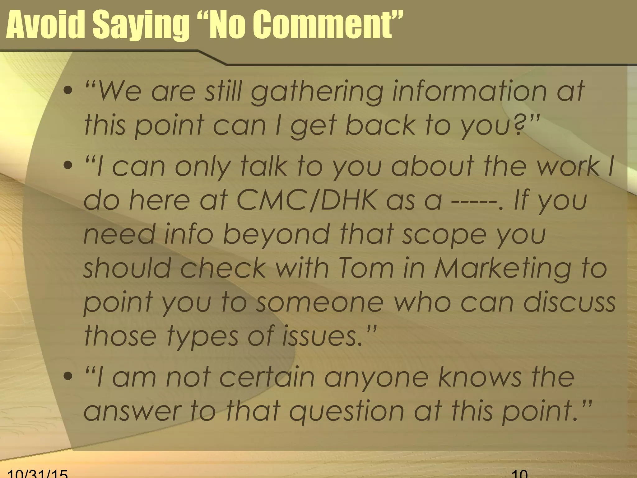Avoid Saying “No Comment”
• “We are still gathering information at
this point can I get back to you?”
• “I can only talk to you about the work I
do here at CMC/DHK as a -----. If you
need info beyond that scope you
should check with Tom in Marketing to
point you to someone who can discuss
those types of issues.”
• “I am not certain anyone knows the
answer to that question at this point.”
 