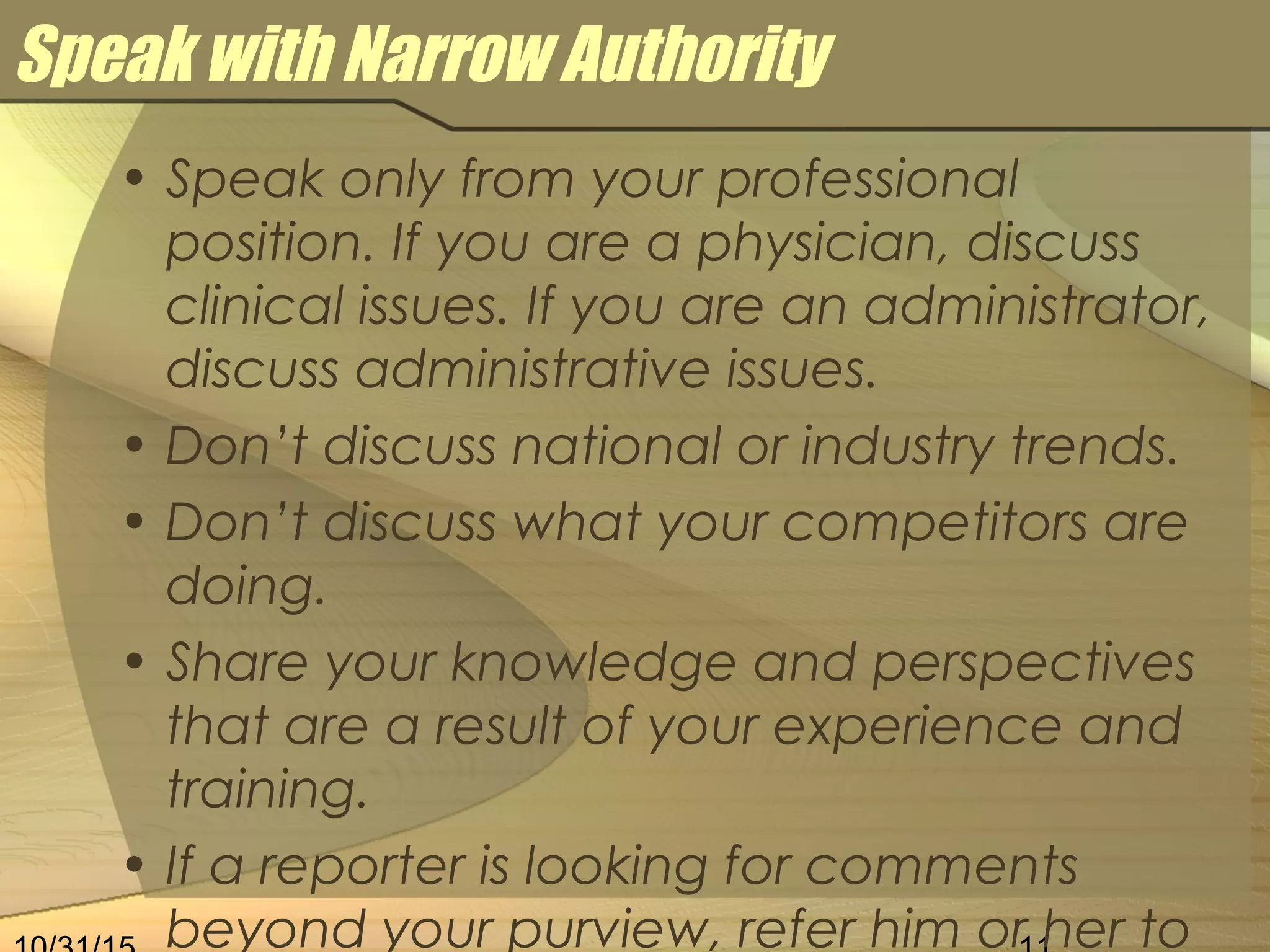 Speak with Narrow Authority
• Speak only from your professional
position. If you are a physician, discuss
clinical issues. If you are an administrator,
discuss administrative issues.
• Don’t discuss national or industry trends.
• Don’t discuss what your competitors are
doing.
• Share your knowledge and perspectives
that are a result of your experience and
training.
• If a reporter is looking for comments
beyond your purview, refer him or her to
 