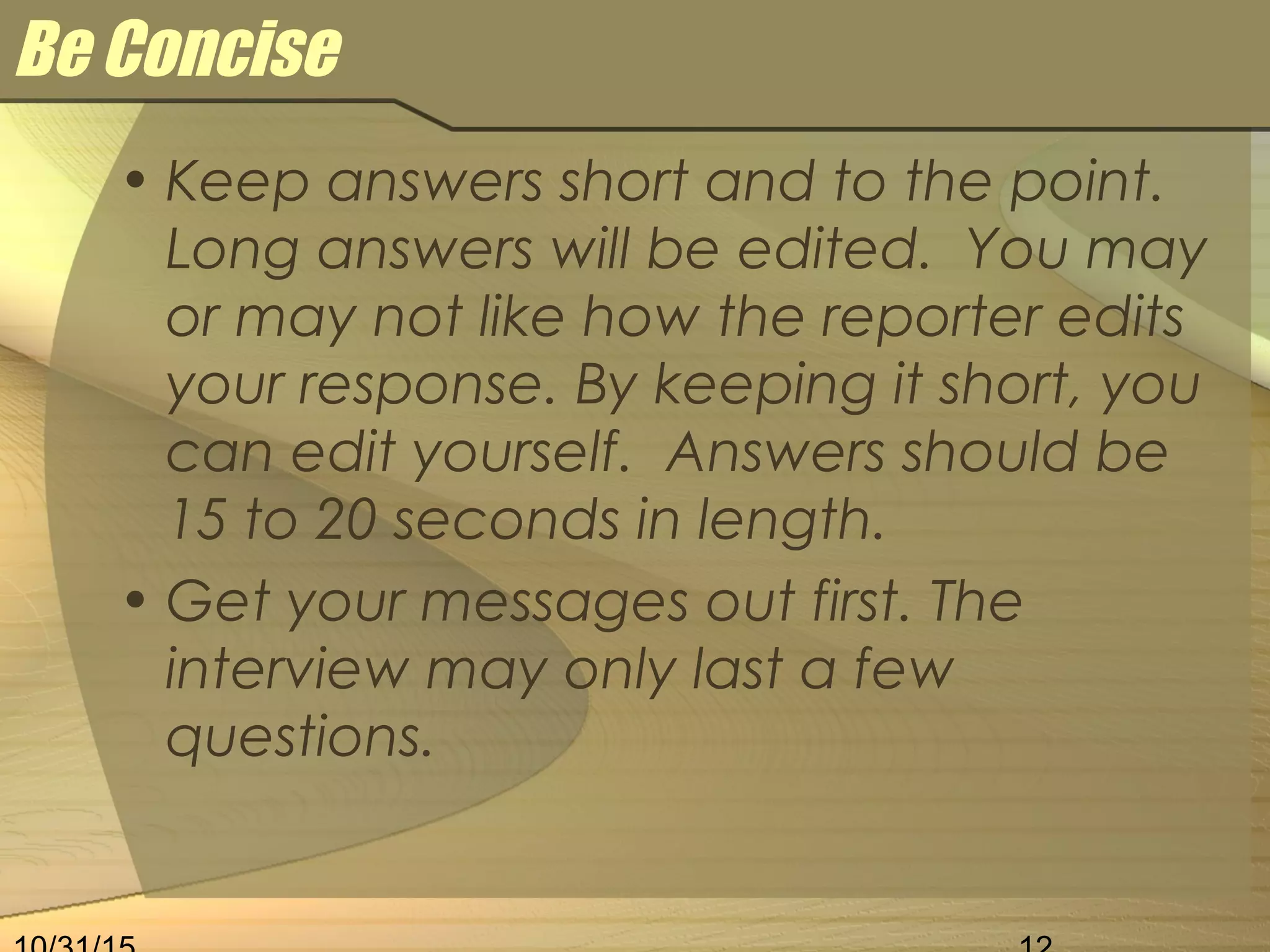 Be Concise
• Keep answers short and to the point.
Long answers will be edited. You may
or may not like how the reporter edits
your response. By keeping it short, you
can edit yourself. Answers should be
15 to 20 seconds in length.
• Get your messages out first. The
interview may only last a few
questions.
 
