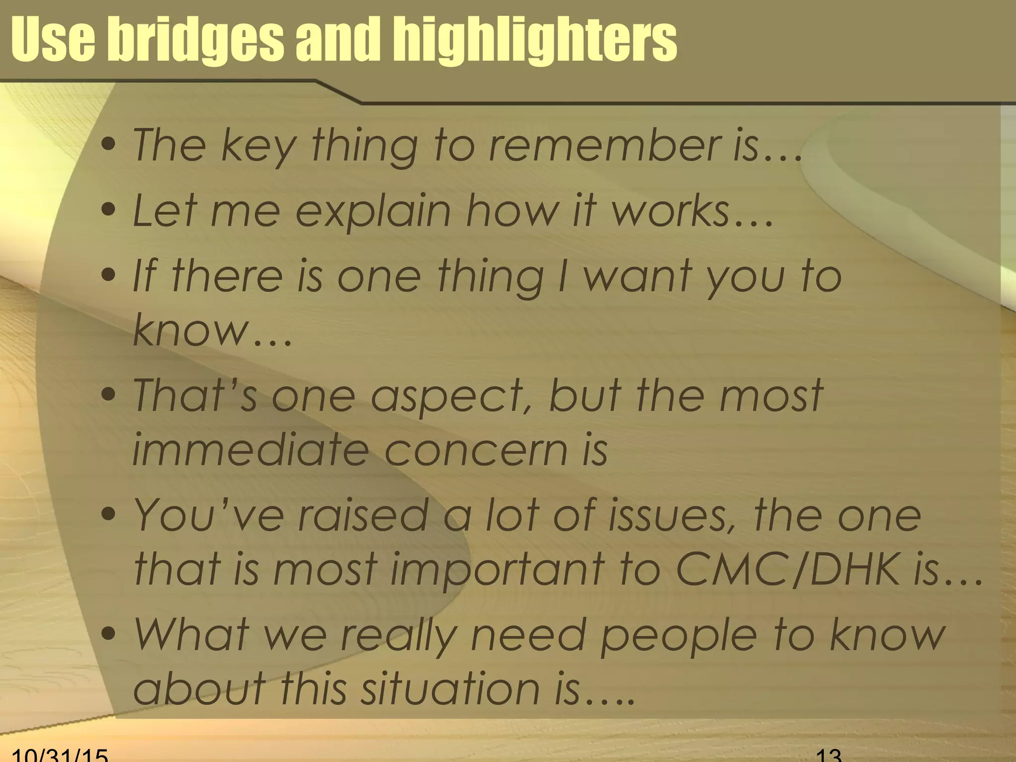 Use bridges and highlighters
• The key thing to remember is…
• Let me explain how it works…
• If there is one thing I want you to
know…
• That’s one aspect, but the most
immediate concern is
• You’ve raised a lot of issues, the one
that is most important to CMC/DHK is…
• What we really need people to know
about this situation is….
 