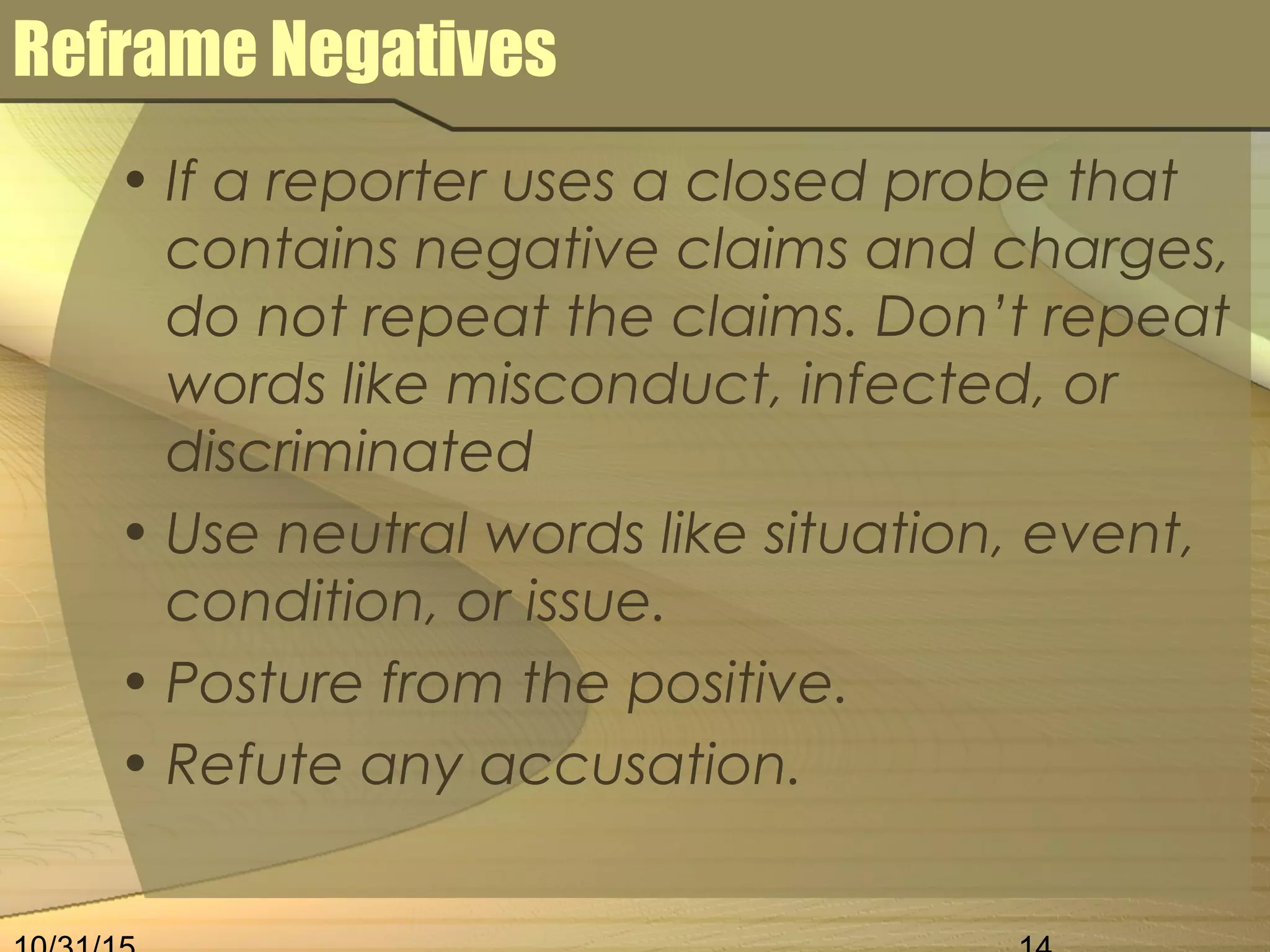 Reframe Negatives
• If a reporter uses a closed probe that
contains negative claims and charges,
do not repeat the claims. Don’t repeat
words like misconduct, infected, or
discriminated
• Use neutral words like situation, event,
condition, or issue.
• Posture from the positive.
• Refute any accusation.
 