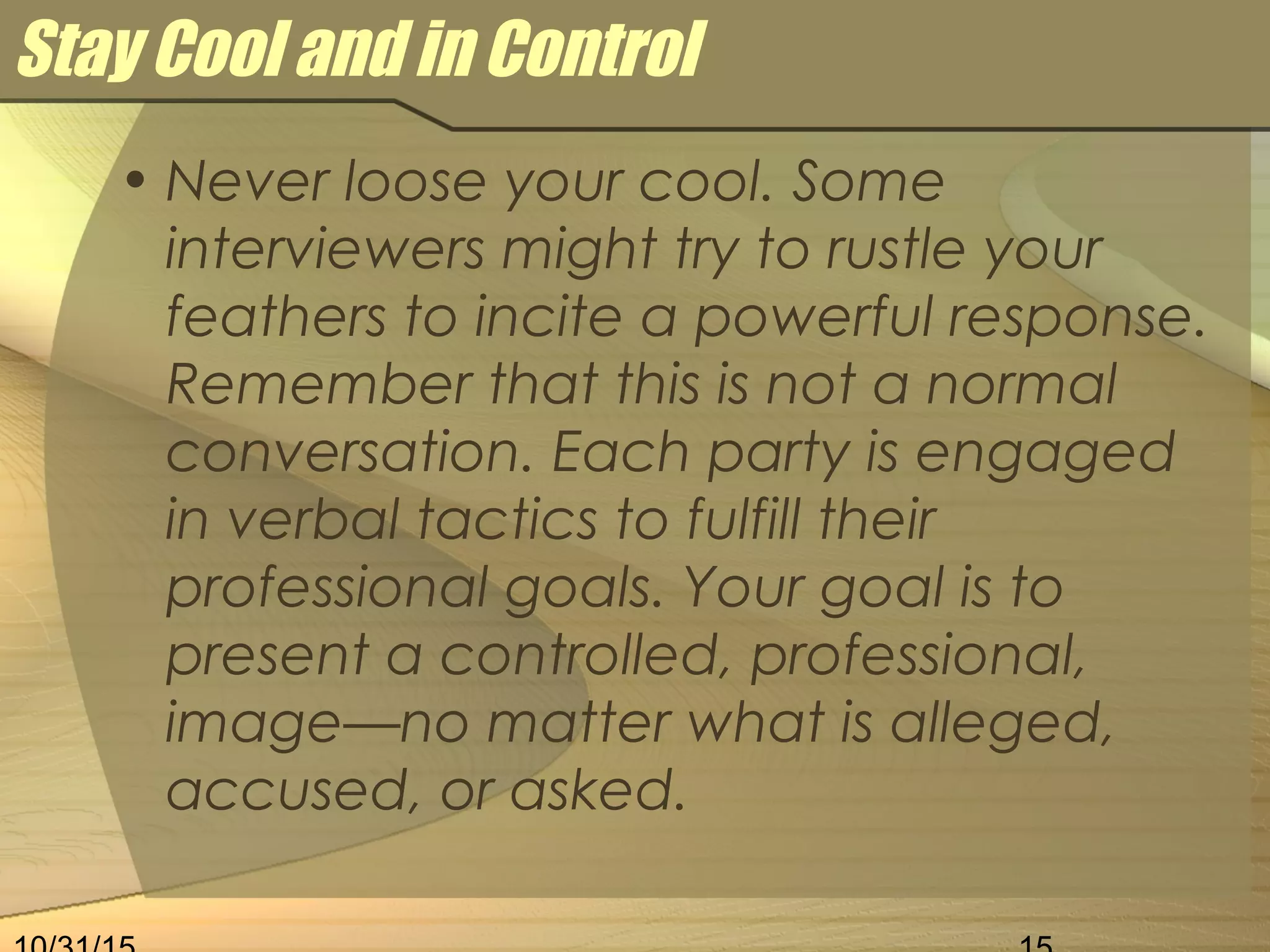Stay Cool and in Control
• Never loose your cool. Some
interviewers might try to rustle your
feathers to incite a powerful response.
Remember that this is not a normal
conversation. Each party is engaged
in verbal tactics to fulfill their
professional goals. Your goal is to
present a controlled, professional,
image—no matter what is alleged,
accused, or asked.
 