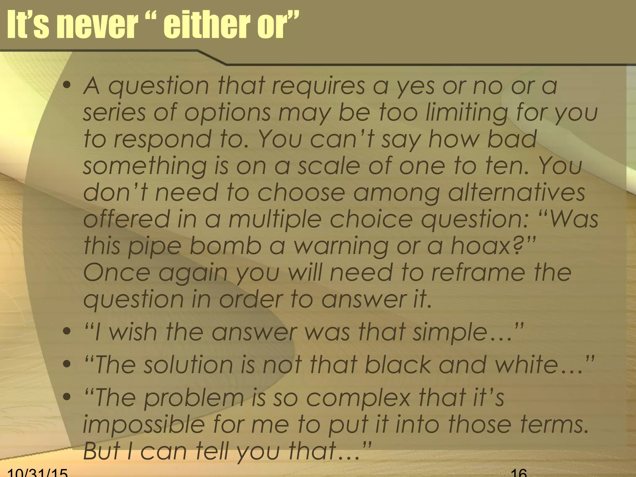 It’s never “ either or”
• A question that requires a yes or no or a
series of options may be too limiting for you
to respond to. You can’t say how bad
something is on a scale of one to ten. You
don’t need to choose among alternatives
offered in a multiple choice question: “Was
this pipe bomb a warning or a hoax?”
Once again you will need to reframe the
question in order to answer it.
• “I wish the answer was that simple…”
• “The solution is not that black and white…”
• “The problem is so complex that it’s
impossible for me to put it into those terms.
But I can tell you that…”
 