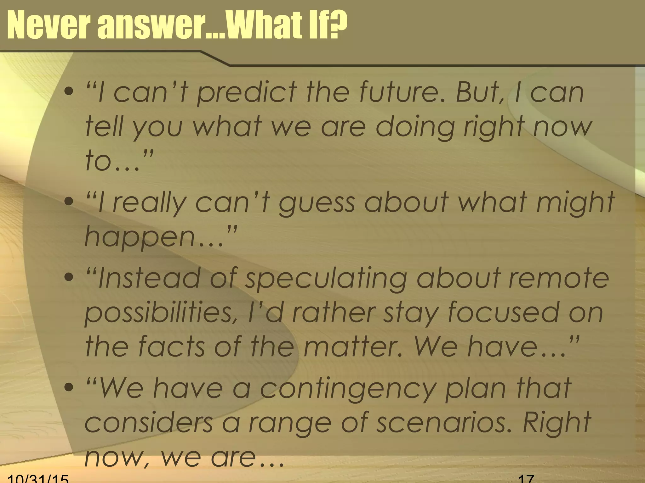 Never answer…What If?
• “I can’t predict the future. But, I can
tell you what we are doing right now
to…”
• “I really can’t guess about what might
happen…”
• “Instead of speculating about remote
possibilities, I’d rather stay focused on
the facts of the matter. We have…”
• “We have a contingency plan that
considers a range of scenarios. Right
now, we are…
 