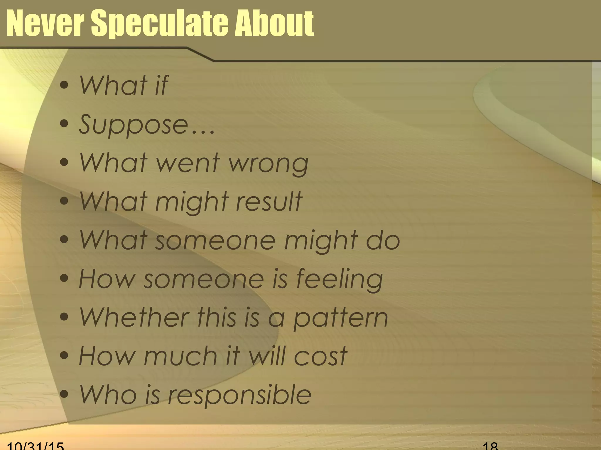 Never Speculate About
• What if
• Suppose…
• What went wrong
• What might result
• What someone might do
• How someone is feeling
• Whether this is a pattern
• How much it will cost
• Who is responsible
 