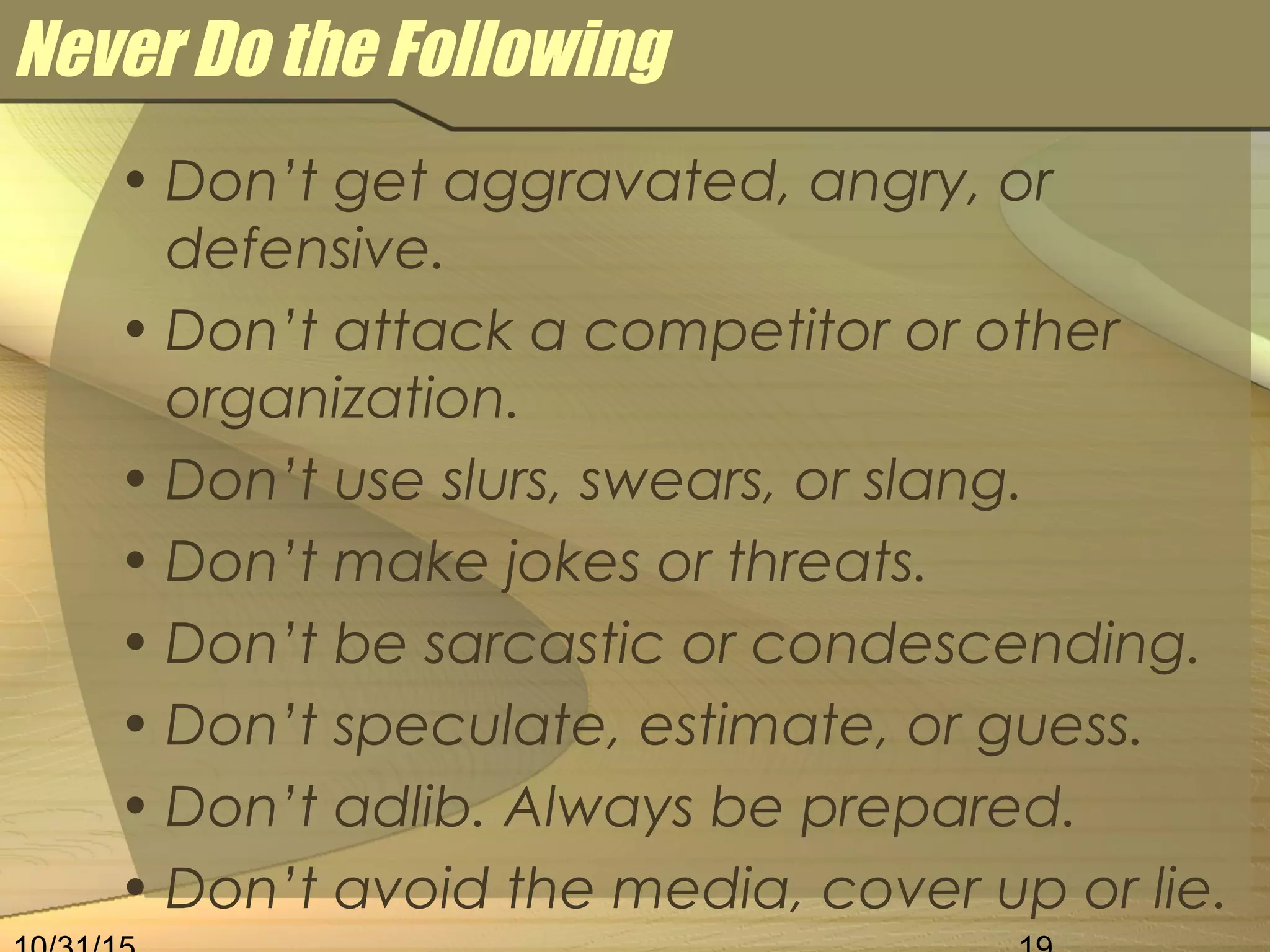 Never Do the Following
• Don’t get aggravated, angry, or
defensive.
• Don’t attack a competitor or other
organization.
• Don’t use slurs, swears, or slang.
• Don’t make jokes or threats.
• Don’t be sarcastic or condescending.
• Don’t speculate, estimate, or guess.
• Don’t adlib. Always be prepared.
• Don’t avoid the media, cover up or lie.
 