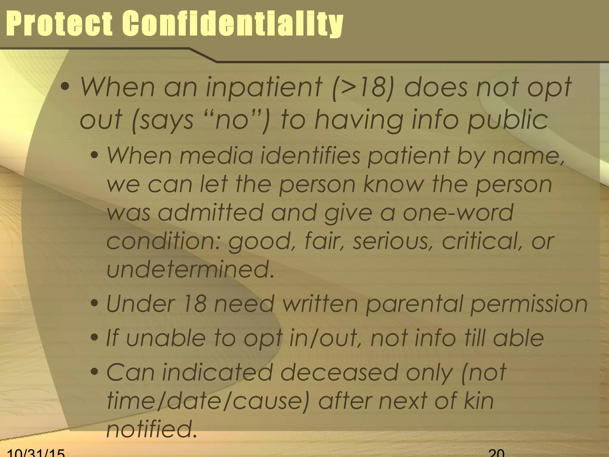 Protect Confidentiality
• When an inpatient (>18) does not opt
out (says “no”) to having info public
• When media identifies patient by name,
we can let the person know the person
was admitted and give a one-word
condition: good, fair, serious, critical, or
undetermined.
• Under 18 need written parental permission
• If unable to opt in/out, not info till able
• Can indicated deceased only (not
time/date/cause) after next of kin
notified.
 
