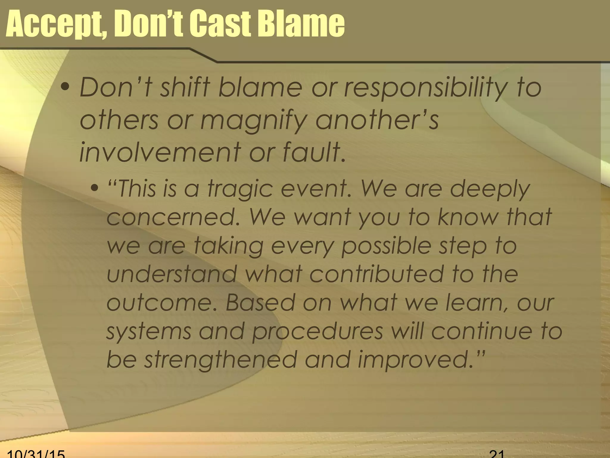 Accept, Don’t Cast Blame
• Don’t shift blame or responsibility to
others or magnify another’s
involvement or fault.
• “This is a tragic event. We are deeply
concerned. We want you to know that
we are taking every possible step to
understand what contributed to the
outcome. Based on what we learn, our
systems and procedures will continue to
be strengthened and improved.”
 