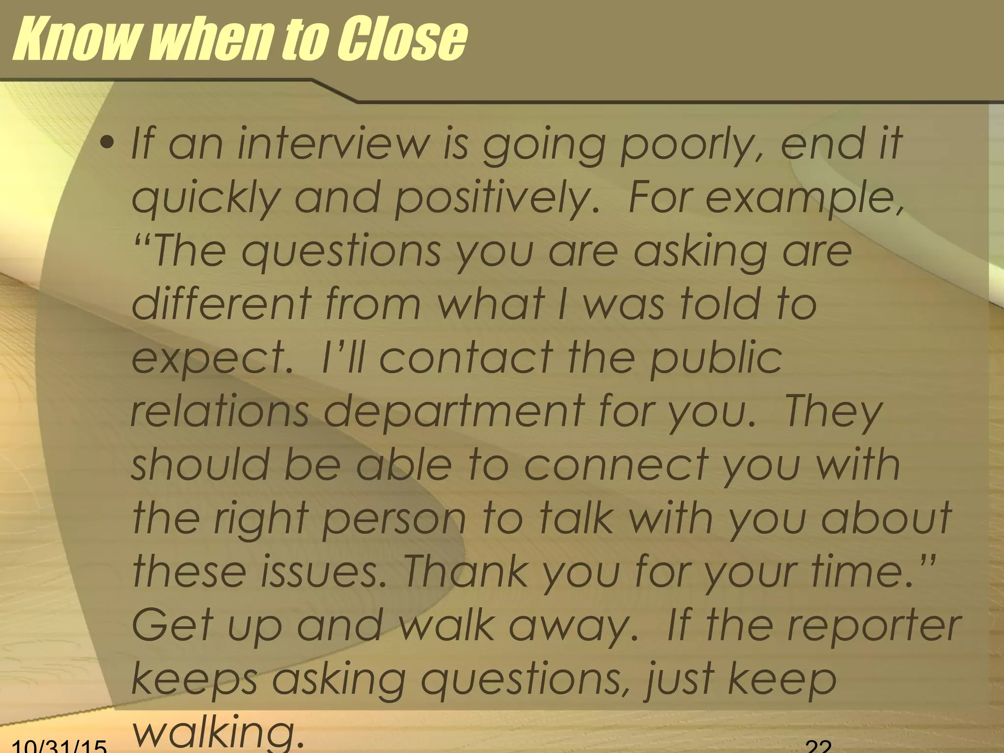 Know when to Close
• If an interview is going poorly, end it
quickly and positively. For example,
“The questions you are asking are
different from what I was told to
expect. I’ll contact the public
relations department for you. They
should be able to connect you with
the right person to talk with you about
these issues. Thank you for your time.”
Get up and walk away. If the reporter
keeps asking questions, just keep
walking.
 