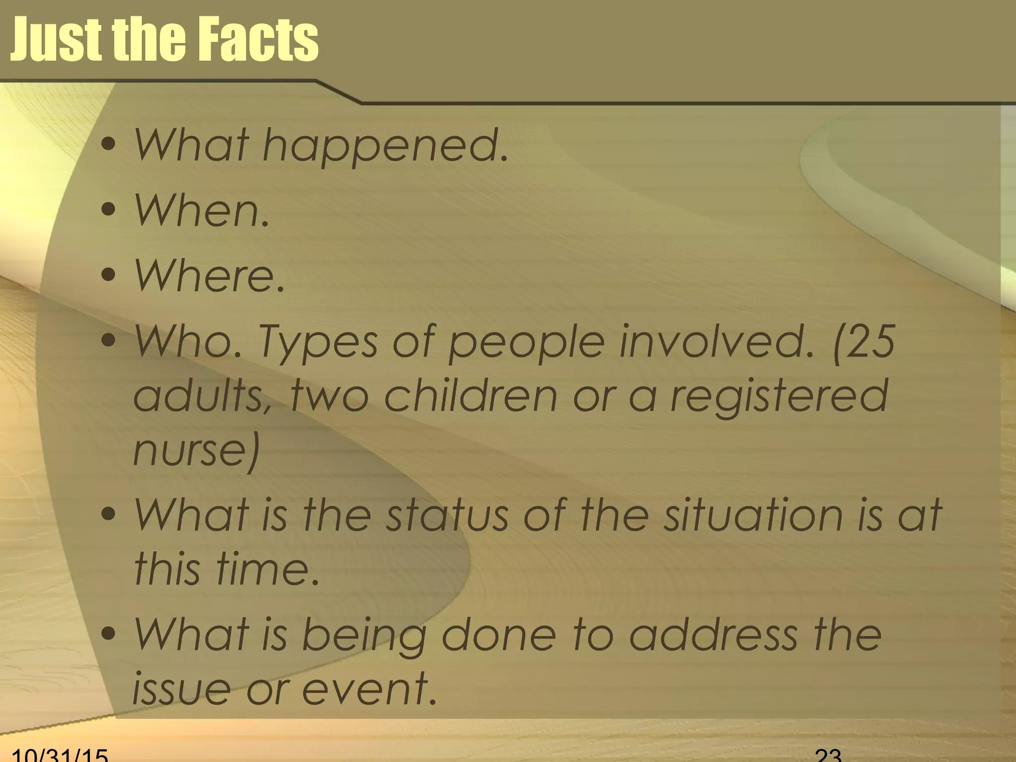 Just the Facts
• What happened.
• When.
• Where.
• Who. Types of people involved. (25
adults, two children or a registered
nurse)
• What is the status of the situation is at
this time.
• What is being done to address the
issue or event.
 