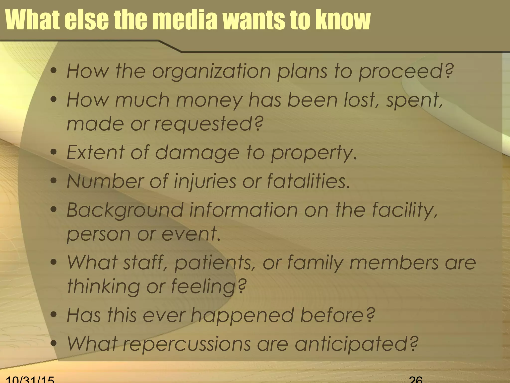 What else the media wants to know
• How the organization plans to proceed?
• How much money has been lost, spent,
made or requested?
• Extent of damage to property.
• Number of injuries or fatalities.
• Background information on the facility,
person or event.
• What staff, patients, or family members are
thinking or feeling?
• Has this ever happened before?
• What repercussions are anticipated?
 