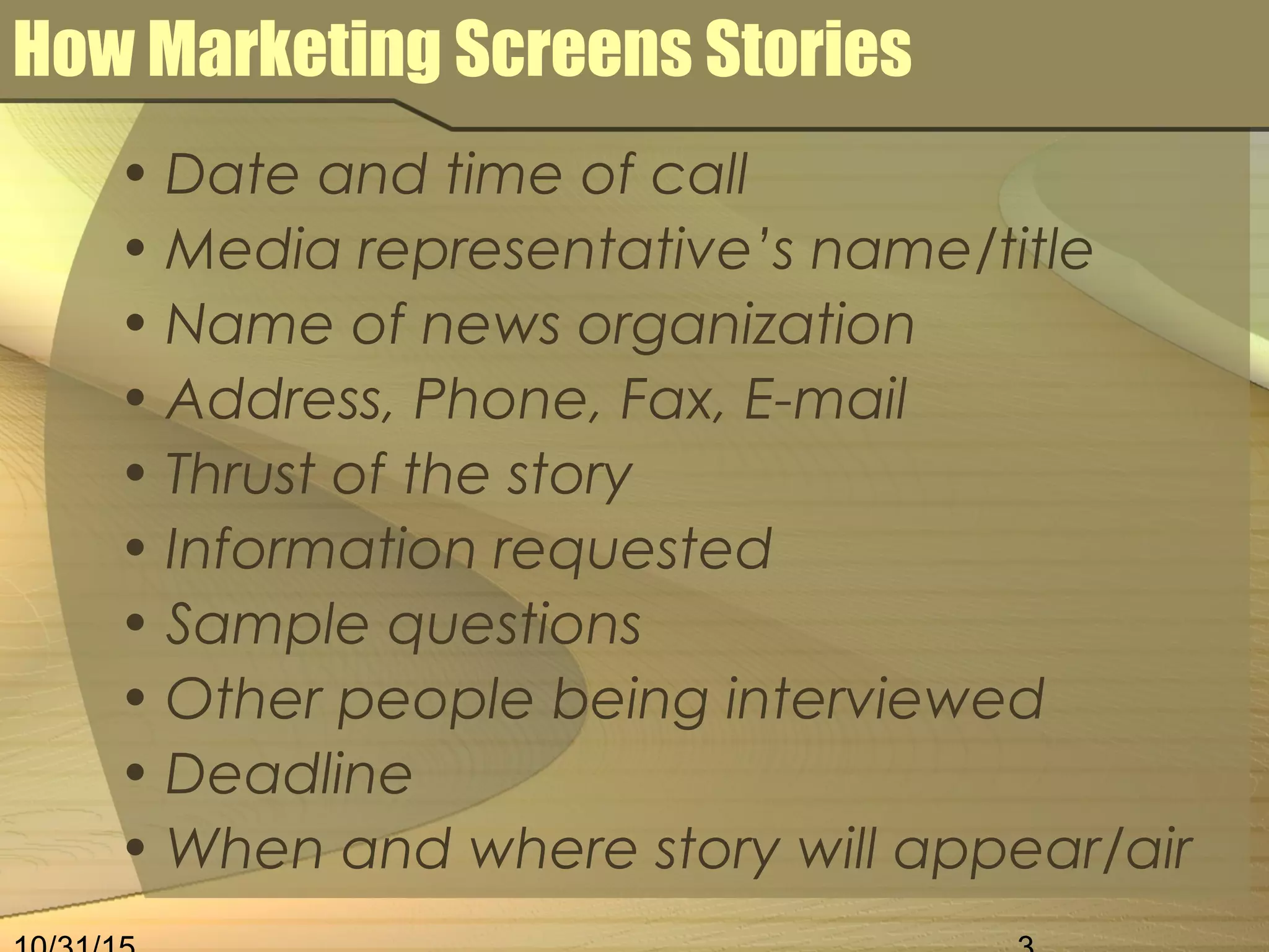 How Marketing Screens Stories
• Date and time of call
• Media representative’s name/title
• Name of news organization
• Address, Phone, Fax, E-mail
• Thrust of the story
• Information requested
• Sample questions
• Other people being interviewed
• Deadline
• When and where story will appear/air
 