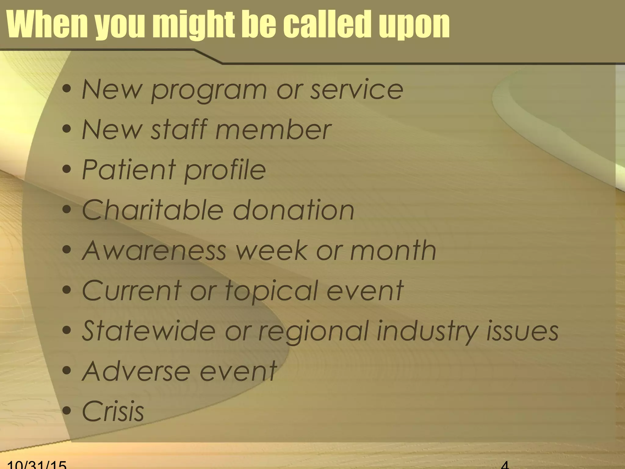 When you might be called upon
• New program or service
• New staff member
• Patient profile
• Charitable donation
• Awareness week or month
• Current or topical event
• Statewide or regional industry issues
• Adverse event
• Crisis
 