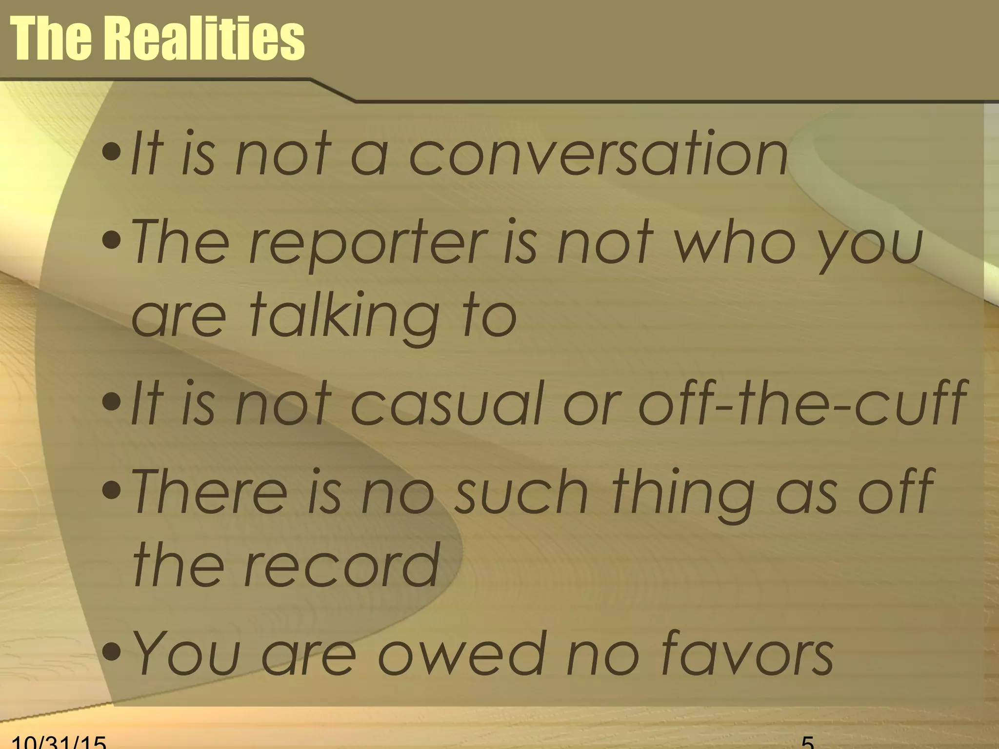 The Realities
•It is not a conversation
•The reporter is not who you
are talking to
•It is not casual or off-the-cuff
•There is no such thing as off
the record
•You are owed no favors
 