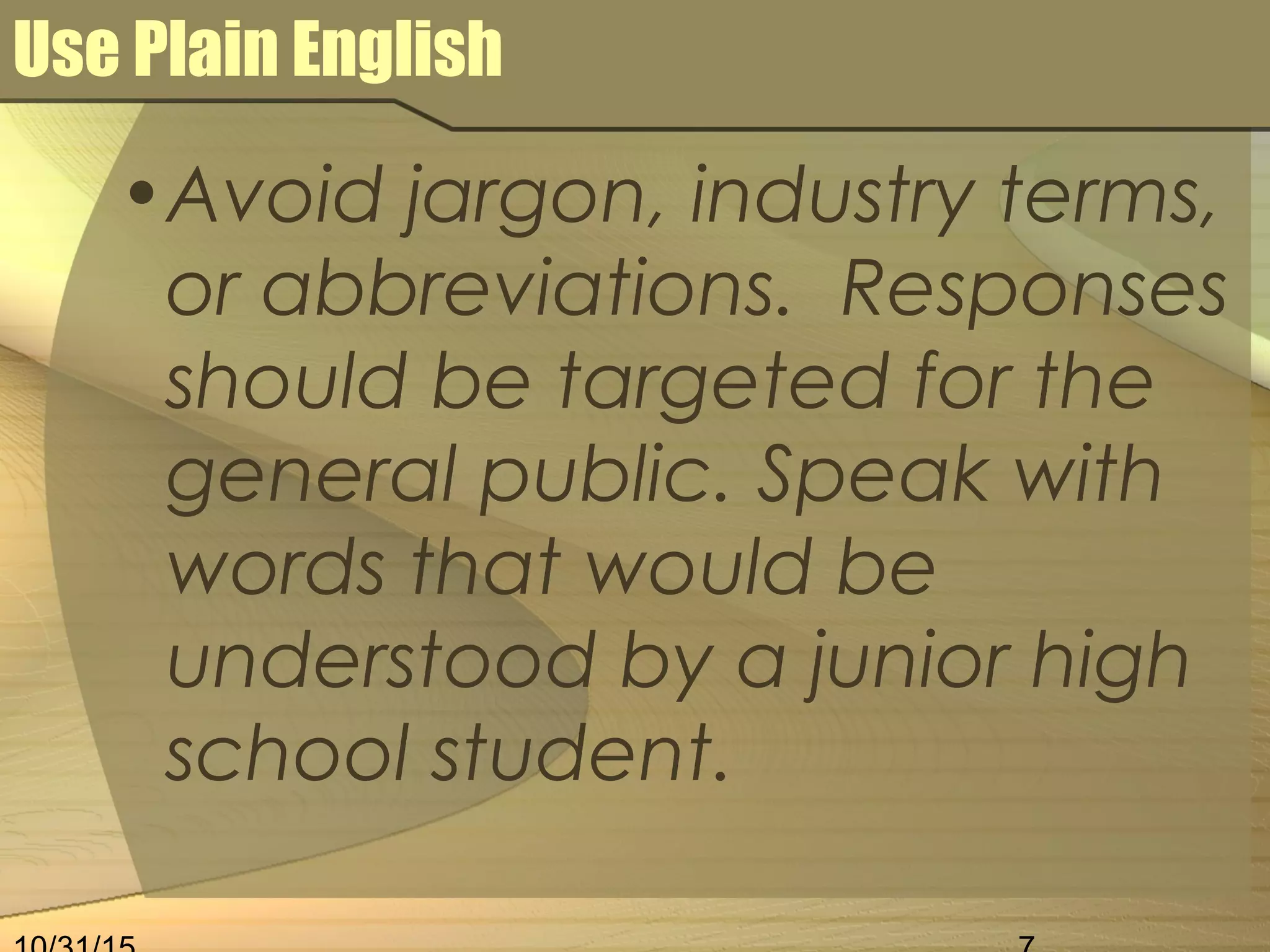 Use Plain English
•Avoid jargon, industry terms,
or abbreviations. Responses
should be targeted for the
general public. Speak with
words that would be
understood by a junior high
school student.
 