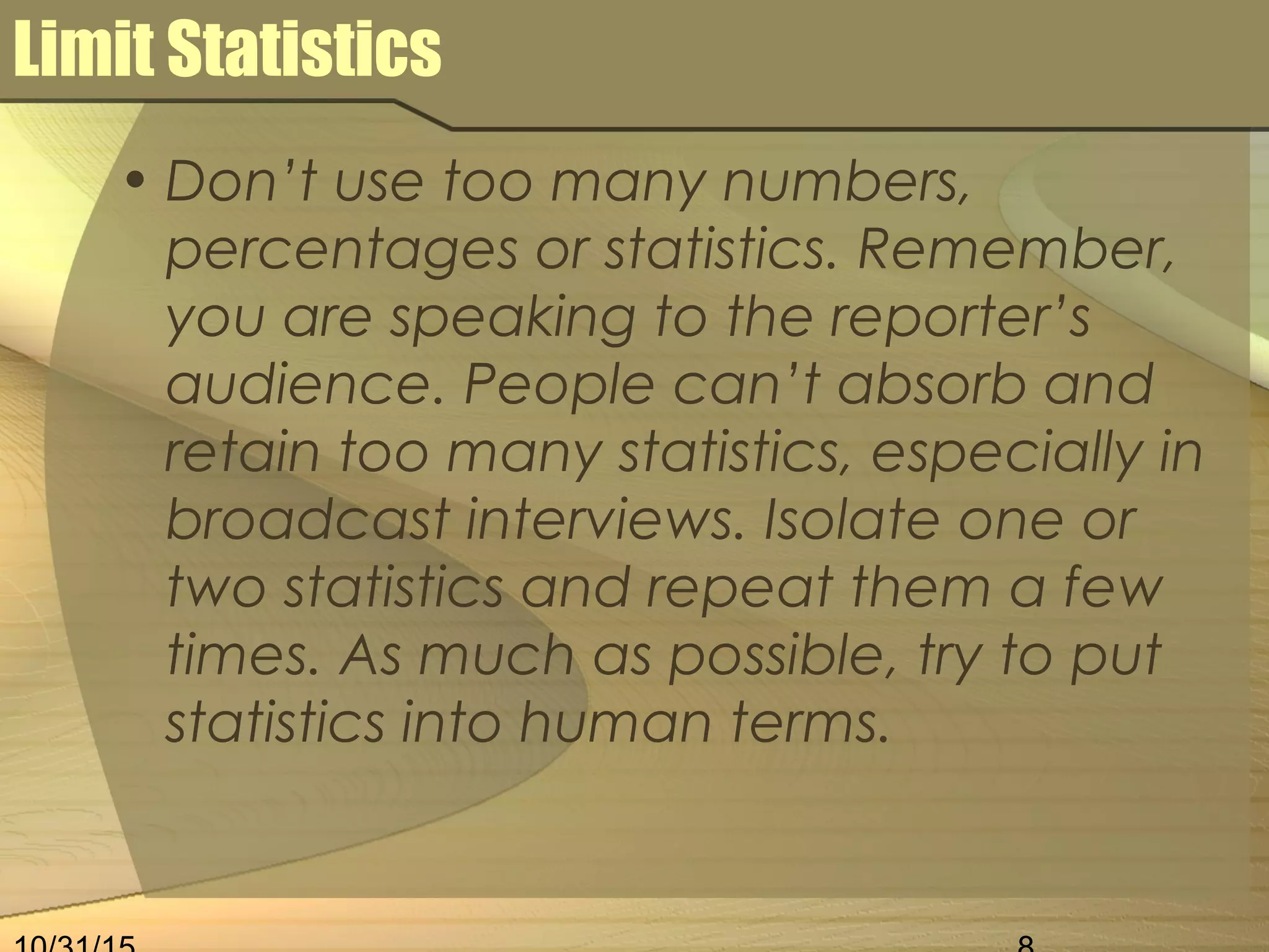 Limit Statistics
• Don’t use too many numbers,
percentages or statistics. Remember,
you are speaking to the reporter’s
audience. People can’t absorb and
retain too many statistics, especially in
broadcast interviews. Isolate one or
two statistics and repeat them a few
times. As much as possible, try to put
statistics into human terms.
 
