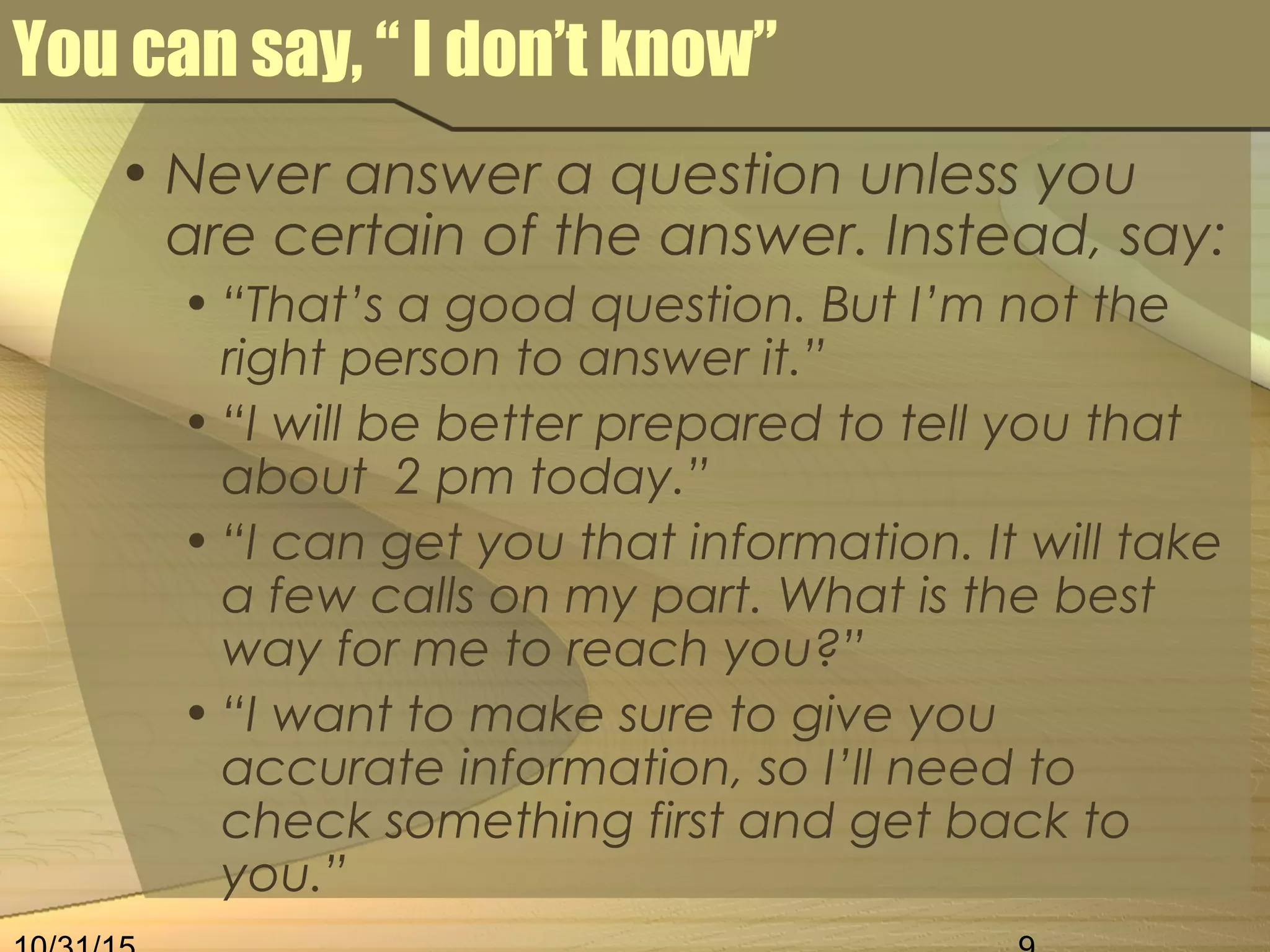 You can say, “ I don’t know”
• Never answer a question unless you
are certain of the answer. Instead, say:
• “That’s a good question. But I’m not the
right person to answer it.”
• “I will be better prepared to tell you that
about 2 pm today.”
• “I can get you that information. It will take
a few calls on my part. What is the best
way for me to reach you?”
• “I want to make sure to give you
accurate information, so I’ll need to
check something first and get back to
you.”
 