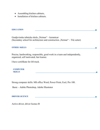 • Assembling kitchen cabinets,
• Installation of kitchen cabinets.
EDUCATION
Gradjevinska tehnicka skola „Neimar“ – keramicar
(Secondary school for architecture and construction „Neimar“ – Tile setter)
OTHER SKILLS
Precise, hardworking, responsible, good work in a team and independently,
organized, self motivated, fast learner.
I have certifikate for lift truck.
COMPUTER
SKILLS
Strong computer skills: MS office Word, Power Point, Exel, Pro 100.
Basic – Adobe Photoshop, Adobe Illustrator
DRIVER LICENCE
Active driver, driver licence B
 