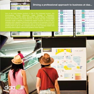One of the most diverse functions in daa is the Corporate function, this
encompasses Human Resources, Legal, Strategy & Regulation,
Insurance & Risk, Public Affairs, Secretariat, Health & Safety, Sustainability
and the Environment and Group Security. To ensure daa has a sustainable
business model it requires a professional support function to ensure that it
operates within regulatory frameworks and carries out its business in line with
accepted best practices. The corporate team in daa supports the business by
enabling them to get on with managing the day to day business matters and
providing direct support, advice and guidance when required.
Driving a professional approach to business at daa...
13
 