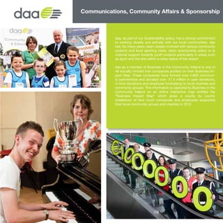 daa, as part of our Sustainability policy, has a strong commitment
to working closely and actively with our local communities. daa
has, for many years, been closely involved with various community
projects and local sporting clubs. daa’s sponsorship policy is to
channel support towards youth projects particularly in areas such
as sport and the arts within a close radius of the airport.
daa as a member of Business in the Community Ireland is one of
46 socially minded Irish companies profiled on their Business Im-
pact Map. These companies have formed over 4,800 communi-
ty partnerships and donated over €21.3 million in cash donations,
in-kind donations and employee fundraising to local charities and
community groups. This information is captured by Business in the
Community Ireland on an online interactive map entitled the
“Business Impact Map” which gives a county by county
breakdown of how much companies and employees supported
their local community groups and charities in 2012.
Communications, Community Affairs & Sponsorship
15
 