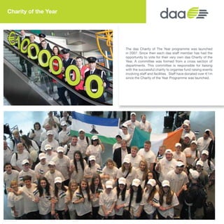 The daa Charity of The Year programme was launched
in 2007. Since then each daa staff member has had the
opportunity to vote for their very own daa Charity of the
Year. A committee was formed from a cross section of
departments. This committee is responsible for liaising
with the successful charity to organise fund raising events
involving staff and facilities. Staff have donated over €1m
since the Charity of the Year Programme was launched.
Charity of the Year
16
 