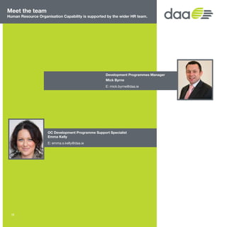 Meet the team
Human Resource Organisation Capability is supported by the wider HR team.
Development Programmes Manager
Mick Byrne
E: mick.byrne@daa.ie
OC Development Programme Support Specialist
Emma Kelly
E: emma.s.kelly@daa.ie
18
 