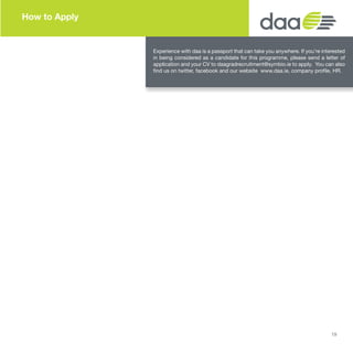 How to Apply
Experience with daa is a passport that can take you anywhere. If you’re interested
in being considered as a candidate for this programme, please send a letter of
application and your CV to daagradrecruitment@symbio.ie to apply. You can also
find us on twitter, facebook and our website www.daa.ie, company profile, HR.
19
 