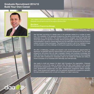 Graduate Recruitment 2014/15
Build Your Own Career
“daa needs to build and deepen its talent right throughout the organisation.
Graduate recruitment is one of the ways to achieve this”
Mick Byrne
Development Programmes Manager
daa has been recruiting at a steady pace in the graduate market for a number of years
now. The credibility of the graduate programme has grown enormously in that time and
graduates are in big demand. The need for ambitious, energetic and bright people has
never been greater in daa than it is today. We are growing again, we have some very excit-
ing businesses in dynamic market segments and we need talent now and into the future to
sustain and grow these businesses. The potential for growth in all of our markets is huge;
we need people up to the challenge of driving and supporting this growth strategy.
We offer a challenging, complex and dynamic work environment with opportunities for
significant accelerated learning opportunities and personal development. Our two year
programme will ensure that you gain invaluable industry and business knowledge and
skills. We know that now more than ever that there is a strong demand for this knowledge
and these skills worldwide.Our Graduates need to be mobile and flexible and willing to
travel to all areas of our business both nationally and internationally.
daa needs to build and deepen its talent right throughout the organisation. Graduate
recruitment is one of the ways to achieve this. We also invest heavily in our people
development programmes. In recent years we have delivered leadership and manage-
ment development programmes and talent development programme below manager
level. These programmes together with the graduate development programme represent
the best possible opportunity to build and deepen our talent resources.
3
 