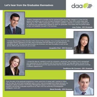 Let’s hear from the Graduates themselves
Joao Freitas - 2013 Graduate
Caoilfhionn Nic Conmara – 2011 Graduate
‘Aviation management is complex and for someone that has a keen interest in it, there are few
places that expose you as much as daa’s Graduate Programme. From ARI’s world-class retail
offerings to a 20+ million-passenger a year aviation operation, diversity is constant, projects are
far-reaching and management is always at reach for graduates. This makes daa the perfect place
to learn and establish yourself in the business.
‘I chose the daa as I wanted to work for a dynamic, renowned, Irish company that is recognized
and respected by future employers both at home and abroad. The daa also drew me due to the
breadth of its functions and the opportunities that this would afford me to get experience working
in different departments.’
‘I chose daa because of the diversity of the nature of the company. It is a company that not only
manages Airport Operations but also other businesses that are relevant to non-aeronautical
industries as well. The learning opportunities are immense, you have the ability to work at and
across different job functions if you so wish.’
‘From the start of the graduate programme I knew what kind of career path I wanted to follow
with the daa. My aims were recognised early on and I was encouraged and helped along by my
colleagues. Being involved in the Energy Management aspect of such a large and diversified
company will provide invaluable experience as I learn from the extremely knowledgeable
colleagues I work with’
Jacqueline Chan - 2013 Graduate
Stevie Donnelly - 2010 Graduate
5
 