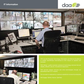 IT Information
IT&T provide Business Technology, Information and Service Excellence
to enable daa/ARI/daa International & Cork Airport to operate and
succeed.
IT&T Deliver quality business solutions & technology services that are
reliable, efficient, secure, innovative & responsive.
IT&T provide support services and drive technologies through our
specialised team of IT experts.
Our success is measured by customer satisfaction across the enterprise
We Engage, Deliver, Assure, Optimise.
8
 